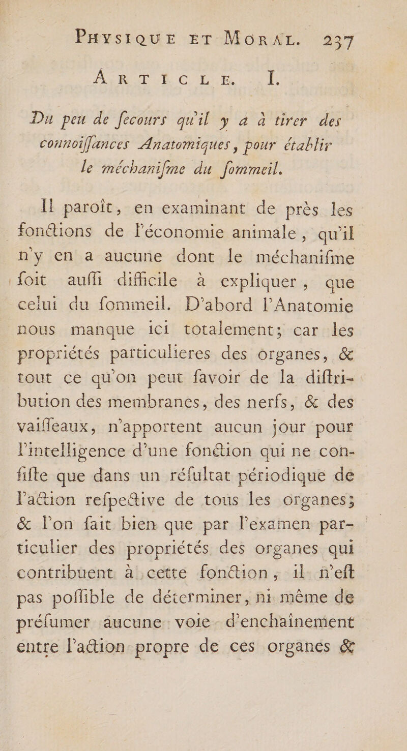 AS RPUR € LS AU Du peu de fecours qu'il y a à tirer des connoiffances Anatomiques, pour établir le méchanifme du fommeil. Il paroît, en examinant de près les _fonéions de lFéconomie animale, qu'il n'y en a aucune dont le méchanifine {oit auffi difficile à expliquer, que ceiui du fommeil. D'abord l’Anatomie nous manque ici totalement; car les propriétés particulieres des organes, & tout ce qu'on peut favoir de la diftri- bution des membranes, des nerfs, & des vaiffeaux, n’apportent aucun jour pour l'intelligence d’une fonétion qui ne con- fifle que dans un réfultat périodique de lPaétion refpeîive de tous les organes; & l’on fait bien que par lPexamen par- ticulier des propriétés des organes qui contribuent à cette fon@tion, il n’eft pas poflible de déterminer, ni même de préfumer aucune: voie- d’enchainement entre l’ation propre de ces organes &