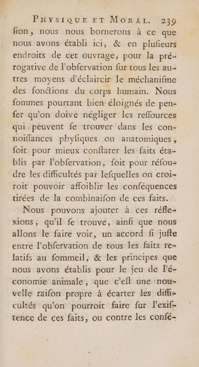AL Puaysique ET Morir. 239 fon, nous nous bornerons à ce que nous avons établi ici, & en plufeurs endroits de cet ouvrage, pour la pré- rogative de l’obfervation fur tous les au- tres moyens d'éclaircir le méchanifme des fonétions du corps humain. Nous fommes pourtant bien: éloignés de pen- fer qu'on doive négliger les reffources qui. peuvent {e trouver dans [es con- noiflances phyfiques ou anatomiques, foit pour mieux conftater les faits éta- blis par l’obfervation, foit pour réfou- dre les difficultés par lefquelles on croi- roit pouvoir affoiblir les conféquences urées de la combinatfon de ces faits. Nous pouvons ajouter à ces réfle- xions, qu'il fe trouve, ainfi que nous allons le faire voir, un accord fi jufte entre l’obfervation de tous les faits re- latifs au fommeil, & les principes que nous avons établis pour le jeu de Pé- conomie animale, que c’eft une :nou- velle raifon propre à écarter les difh- cultés qu'on pourroit faire fur lexif- tence de ces faits, ou contre les conié-