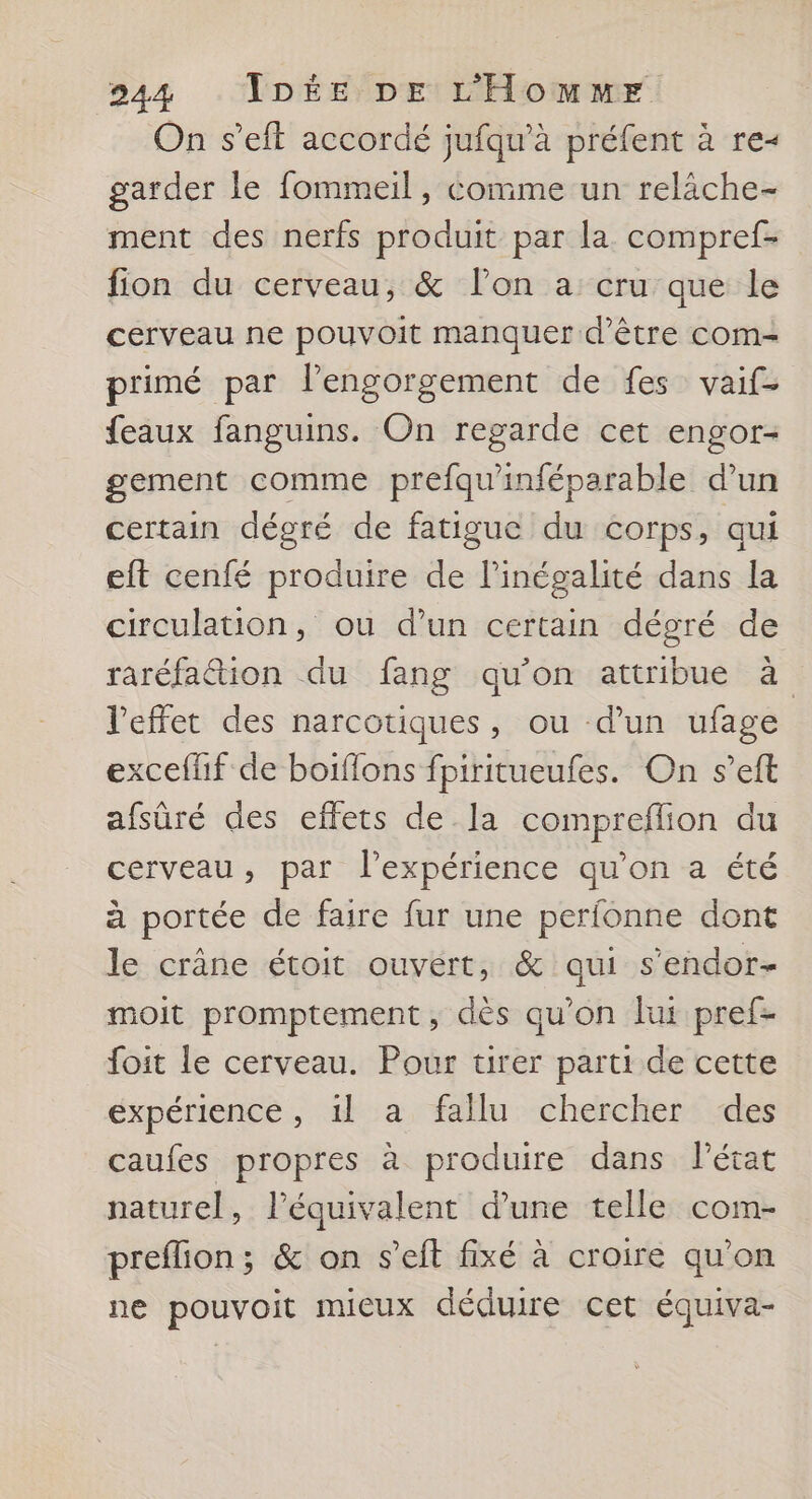 On s’eft accordé jufqu’à préfent à re- garder le fommeil, comme un reläche- ment des nerfs produit par la compref- fion du cerveau, &amp; lon a cru que le cerveau ne pouvoit manquer d’être com- primé par Pengorgement de fes vaif- feaux fanguins. On regarde cet engor- gement comme prefqu'inféparable d’un certain dégré de fatigue du corps, qui eft cenfé produire de Pinégalité dans la circulation, ou d’un certain dégré de raréfa&amp;ion du fang qu'on attribue à l'effet des narcotiques, ou d’un ufage exceflif de boiflons fpiritueufes. On s’eft afsûré des effets de la comprefflion du cerveau, par l'expérience qu’on a été à portée de faire fur une perfonne dont le crâne étoit ouvert, &amp; qui s’endor- moit promptement, dès qu’on lur pref- foit le cerveau. Pour tirer parti de cette expérience, il a fallu chercher des caufes propres à produire dans Pétat naturel, l'équivalent d’une telle com- preflion; &amp; on s’eft fixé à croire qu’on ne pouvoit mieux déduire cet équiva-