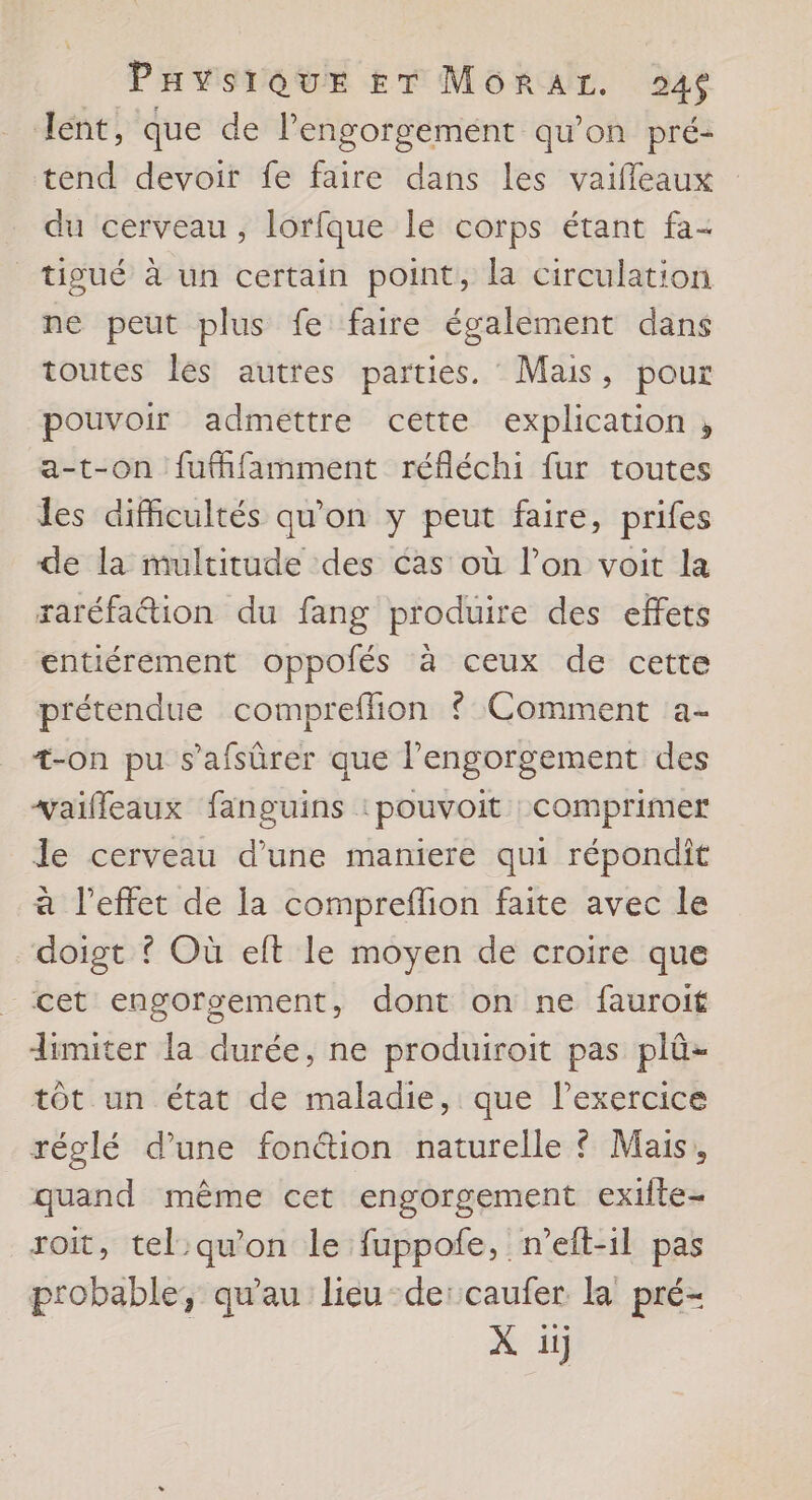 lent, que de l’engorgement qu'on pré- tend devoir fe faire dans les vaifleaux du cerveau, lorfque le corps étant fa- tigué à un certain point, la circulation ne peut plus fe faire également dans toutes les autres parties. Mais, pour pouvoir admettre cette explication , a-t-on fufhfamment réfléchi fur toutes les difficultés qu’on y peut faire, prifes de la multitude des cas où lon voit la raréfation du fang produire des effets entiérement oppolés à ceux de cette prétendue comprefñion ? Comment a- +-on pu s'afsûrer que Pengorgement des vaifleaux fanguins :pouvoit :comprimer le cerveau d’une maniere qui répondit à l'effet de la compreflion faite avec le doigt ? Où elft le moyen de croire que cet engorsement, dont on ne fauroit limiter la durée, ne produiroit pas plû- tôt un état de maladie, que lexercice réglé d’une fon&tion naturelle ? Mais, quand même cet engorgement exifte- roit, tel:qu'on le fuppofe, n’eft-1l pas probable, qu'au lieu deïcaufer la pré- X ii