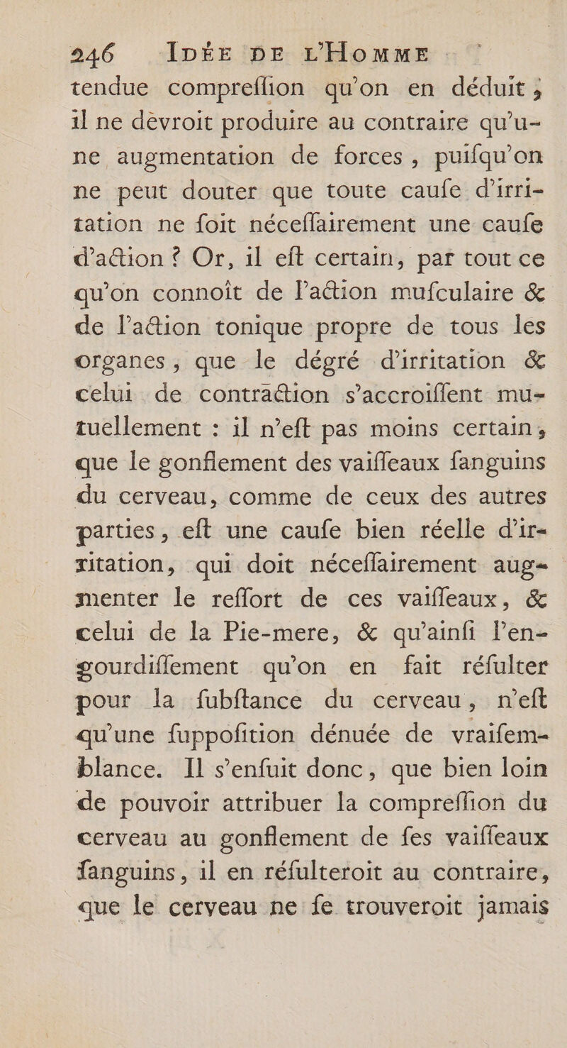 tendue compreflion qu'on en déduit ; il ne dévroit produire au contraire qu’u- ne augmentation de forces, puifqu'on ne peut douter que toute caufe d’irri- tation ne foit néceflairement une caufe d’a&amp;ion ? Or, 1l eft certain, par tout ce qu'on connoit de Pa&amp;tion mufculaire &amp; de l’a@ion tonique propre de tous les organes, que le dégré d'irritation &amp; celui de contra@ion s’accroiflent mu- tuellement : il n’eft pas moins certain, que le gonfiement des vaifleaux fanguins du cerveau, comme de ceux des autres parties, eft une caufe bien réelle d'ir- ritation, qui doit néceflairement aug menter le reflort de ces vaifleaux, &amp; celui de la Pie-mere, &amp; qu’ainfi len- gourdiflement qu'on en fait réfulter pour la fubftance du cerveau, n'eft qu'une fuppofition dénuée de vraifem- blance. Il s'enfuit donc, que bien loin de pouvoir attribuer la compreflion du cerveau au gonflement de fes vaiffeaux fanguins, il en réfulteroit au contraire, que le cerveau ne fe trouveroit jamais
