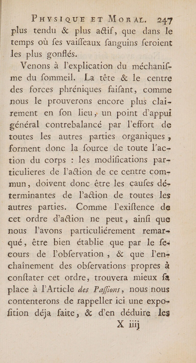 De h PHYSIQUE ET Morar. 247 plus tendu & plus a&if, que dans le temps où fes vaifleaux fanguins feroient les plus gonflés. Venons à lexplication du méchanif- me du fommeil. La tête & le centre des forces phréniques faifant, comme nous le prouverons encore plus clai- rement en fon lieu; un point d'appui général contrebalancé par leffort de toutes les autres parties organiques , forment donc la fource de toute l’ac- tion du corps : les modifications par- ticulieres de l’a@ion de ce centre com- mun, doivent donc être les caufes dé- terminantes de l’a&tion de toutes les autres parties. Comme l'exiftence de cet ordre d'action ne peut, ainfi que nous lavons particuliérement remar- cours de Pobfervation , & que len- chaînement des obfervations propres à conftater cet ordre, trouvera mieux fa place à l’Article des Paflions, nous nous contenterons de rappeller ici une expo- fition déja faite, & d'en déduire les À li)