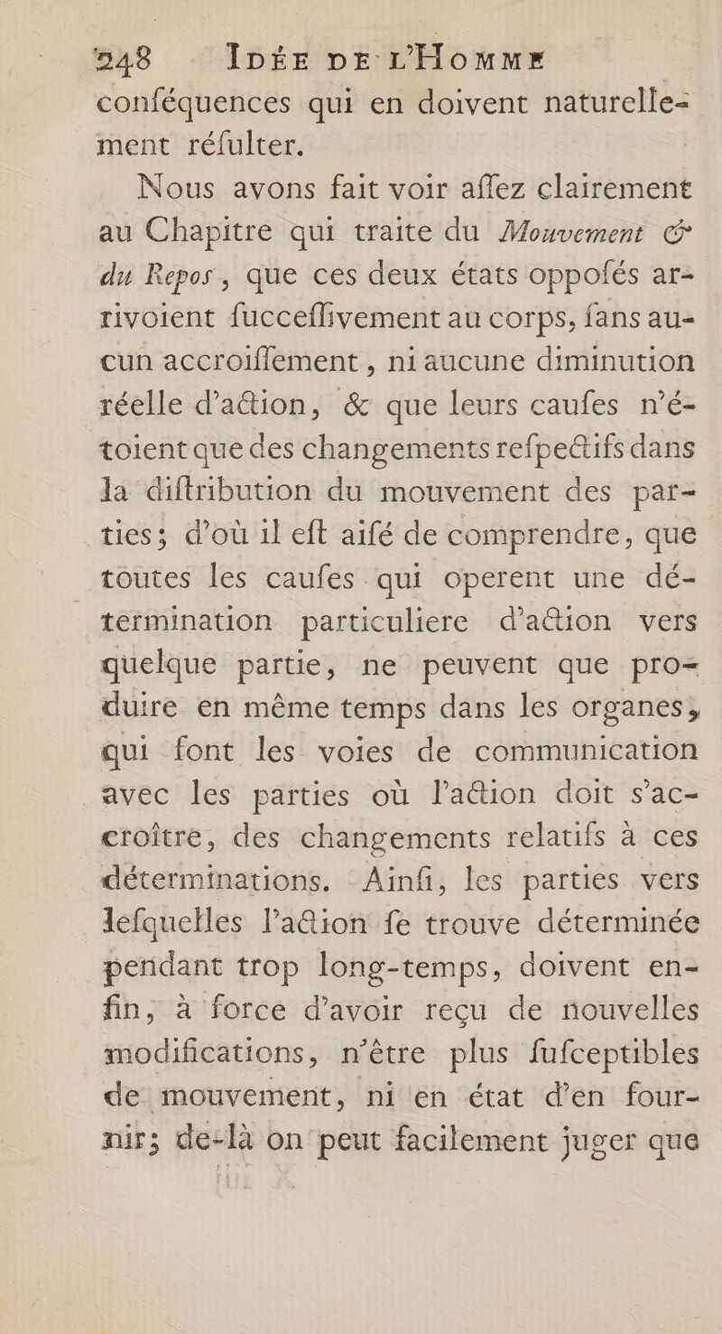 conféquences qui en doivent naturelle- ment réfulter. Nous avons fait voir affez clairement au Chapitre qui traite du Mouvement du Repos, que ces deux états oppofés ar- rivoient fucceflivement au corps, fans au- cun accroifflement , ni aucune diminution réelle d'aûtion, & que leurs caufes n’é- toient que des changements refpectifs dans la diftribution du mouvement des par- ties; d’où il eft aifé de comprendre, que toutes les caufes qui operent une dé- termination particuliere d’a&tion vers quelque partie, ne peuvent que pro duire en même temps dans les organes, qui font les voies de communication avec les parties où lation doit s’ac- croître, des changements relatifs à ces déterminations. Aïinf, les parties vers lefquelles laûtion fe trouve déterminée pendant trop long-temps, doivent en- fin, à forcé d’avoir reçu de nouvelles modifications, n'être plus fufceptibles de mouvement, ni en état d'en four- nir; de-là on peut facilement juger que