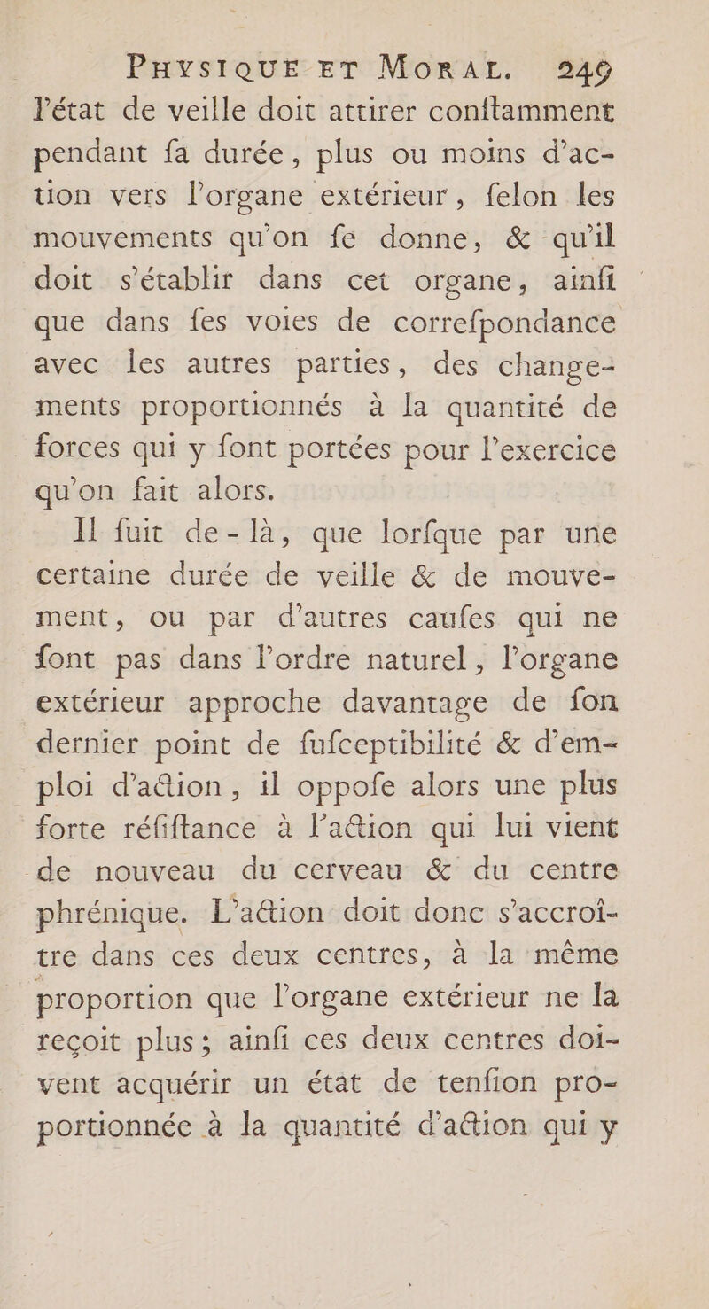 l'état de veille doit attirer con{tamment pendant fa durée, plus ou moins d’ac- tion vers l’organe extérieur, felon les mouvements qu'on fe donne, &amp; qu'il doit s'établir dans cet organe, ainfi que dans fes voies de correfpondance avec les autres parties, des change- ments proportionnés à la quantité de forces qui y font portées pour l'exercice qu'on fait alors. Il fuit de-là, que lorfque par une certaine durée de veille &amp; de mouve- ment, ou par d’autres caufes qui ne font pas dans l’ordre naturel, l'organe extérieur approche davantage de fon dernier point de fufceptibilité &amp; d’em- ploi d’'a&amp;ion, il oppofe alors une plus forte réfiftance à l’aétion qui lui vient de nouveau du cerveau &amp; du centre phrénique. L’a&amp;tion doit donc s’accroi- tre dans ces deux centres, à la même proportion que l'organe extérieur ne la reçoit plus; ainfi ces deux centres doi- vent acquérir un état de tenfion pro- portionnée à la quantité d’aétion qui y