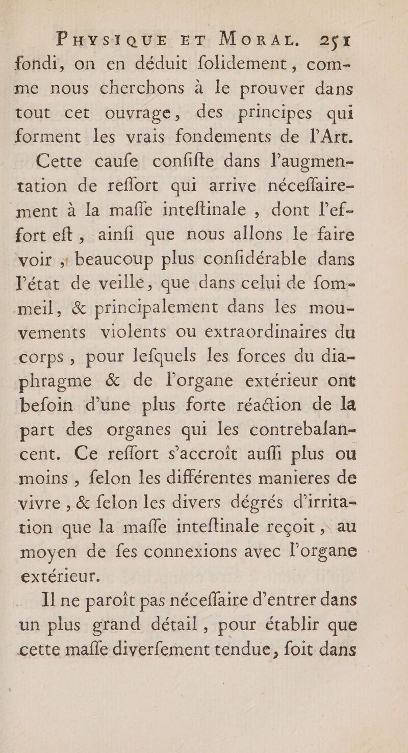 fondi, on en déduit folidement, com- me nous cherchons à le prouver dans tout cet ouvrage, des principes qui forment les vrais fondements de l'Art. Cette caufe confifte dans lPaugmen- tation de reflort qui arrive néceflaire- ment à la mafle inteftinale , dont l’ef- fort eft, ainfi que nous allons le faire voir : beaucoup plus confidérable dans létat de veille, que dans celui de fom- meil, &amp; principalement dans les mou- vements violents ou extraordinaires du corps, pour lefquels les forces du dia- phragme &amp; de l'organe extérieur ont befoin d’une plus forte réa&amp;tion de la part des organes qui les contrebalan- cent. Ce reflort s’accroit aufli plus ou moins , felon les différentes manieres de vivre , &amp; felon les divers dégrés d’irrita- tion que la mañe inteftinale reçoit , au moyen de fes connexions avec l'organe extérieur. Il ne paroît pas néceffaire d’entrer dans un plus grand détail, pour établir que cette mafle diverfement tendue, foit dans