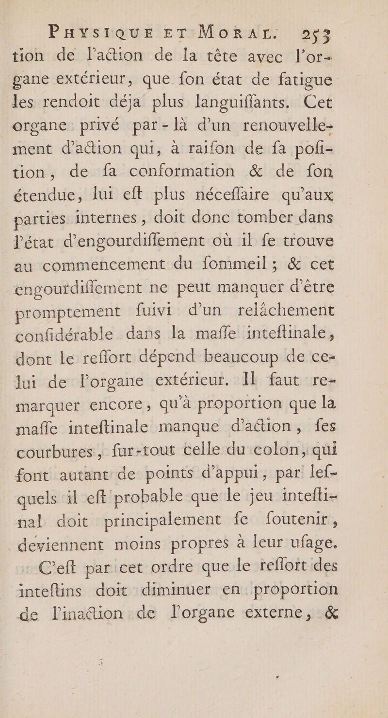 PavYsSRoQuE ETrMokRur. as tion de lation de la tête avec l’or- gane extérieur, que fon état de fatigue les rendoit déja plus languiffants. Cet organe privé par-là d’un renouvelle- ment d'attion qui, à raifon de fa pofi- tion, de fa conformation &amp; de fon étendue, lui eft plus néceflaire qu'aux parties internes, doit donc tomber dans l'état d’engourdiffement où 1l fe trouve au commencement du fommeil ; &amp; cet engourdiflement ne peut manquer d'être promptement fuivi d’un relichement confidérable dans la maffle inteftinale, dont le reflort dépend beaucoup de ce- lui de l’organe extérieur. Il faut re- marquer encore, qu'à proportion que la mafñle inteftinale manque d’aétion, fes courbures, fur-tout celle du colon, qui font autant de points d'appui, par lef- quels il eft probable que le jeu intefti- nal doit principalement fe foutenir, deviennent moins propres à leur ufage. C'eft par cet ordre que le reflort des inteftins doit diminuer en proportion de linaétion de l'organe externe, &amp;