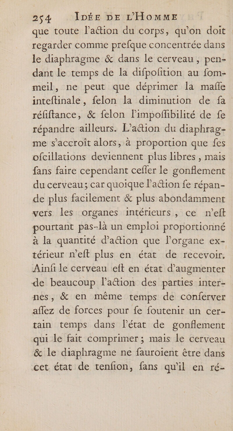 que toute l’aétion du corps, qu'on doit regarder comme prefque concentrée dans le diaphragme &amp; dans le cerveau, pen- dant le temps de la difpofition au fom- meil, ne peut que déprimer la mañle inteftinale, felon la diminution de fa réfiftance, &amp; felon l'impoflbilité de fe répandre ailleurs. L'attion du diaphrag- me s’accroit alors, à proportion que fes ofcillations deviennent plus libres , mais fans faire cependant cefler le gonflement du cerveau; car quoique l’a&amp;ion fe répan- de plus facilement &amp; plus abondamment vers les organes intérieurs, ce n’eft pourtant pas-là un emploi proportionné à la quantité d’ation que l'organe ex- térieur n'eft plus en état de recevoir. Ainñ le cerveau eit en état d'augmenter de beaucoup laétion des parties inter- nes, &amp; en même temps de conferver aflez de forces pour fe foutenir un cer- tain temps dans l’état de gonflement qui le fait compruner ; mais le cerveau &amp; le diaphragme ne fauroient être dans cet état de tenfion, fans qu'il en ré-