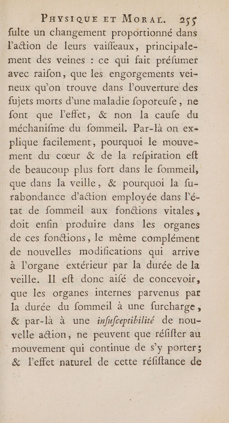 fulte un changement proportionné dans lation de leurs vaifleaux, principale- ment des veines : ce qui fait préfumer avec raifon, que les engorgements vei- neux qu'on trouve dans l'ouverture des fujets morts d’une maladie foporeufe, ne font que l'effet, &amp; non la caufe du méchanifme du fommeil. Par-fà on ex- plique facilement, pourquoi le mouve- ment du cœur &amp; de la refpiration eft _de beaucoup plus fort dans le fommeil, que dans la veille, &amp; pourquoi la fu- rabondance d’a&amp;tion employée dans lé- tat de fommeil aux fonctions vitales, doit enfin produire dans les organes de ces fonétions, le même complément de nouvelles modifications qui arrive à l'organe extérieur par la durée de la veille. Il eft donc aifé de concevoir, que les organes internes parvenus par la durée du fommeil à une furcharge, &amp; par-là à une irfufceptibilité de nou- velle ation, ne peuvent que réfifter au mouvement qui continue de s’y porter; &amp; l'effet naturel de cette réfiftance de