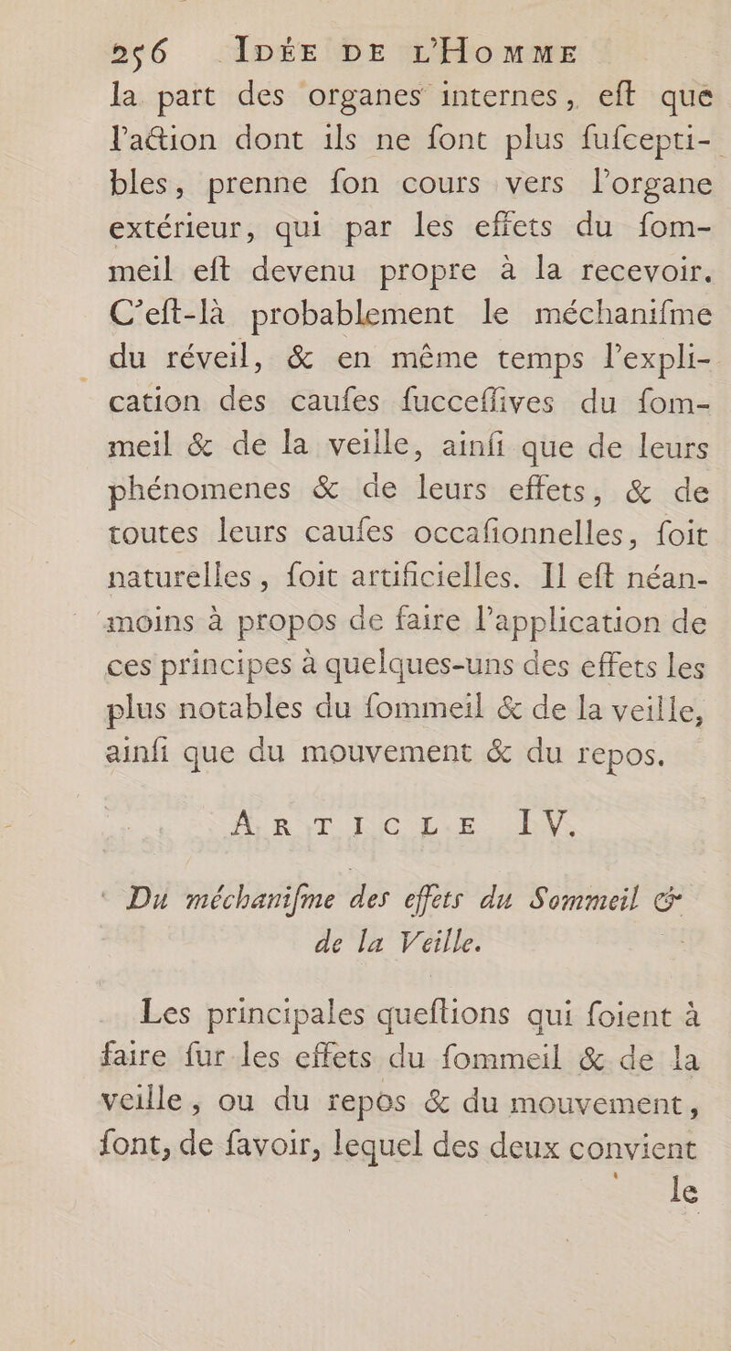 la part des organes internes, eft que Paion dont ils ne font plus fufcepti- bles, prenne fon cours vers l’organe extérieur, qui par les effets du fom- meil eft devenu propre à la recevoir. C’eft-là probablement le méchanifme du réveil, &amp; en même temps lexpli- cation des caufes fucceflives du fom- meil &amp; de la veille, ainfi que de leurs phénomenes &amp; de leurs effets, &amp; de toutes leurs caufes occafonnelles, foit naturelles, foit artificielles. Il eft néan- moins à propos de faire l’application de ces principes à quelques-uns des effets les plus notables du fommeil &amp; de la veille, ainfi que du mouvement &amp; du repos. A RTC Lu EVE © Du méchanifme des effets du Sommeil À c de la Veille. Les principales Hlioue qui foient à faire fur les effets du fommeil &amp; de la veille, ou du repos &amp; du mouvement, font, de favoir, lequel des deux convient L] le