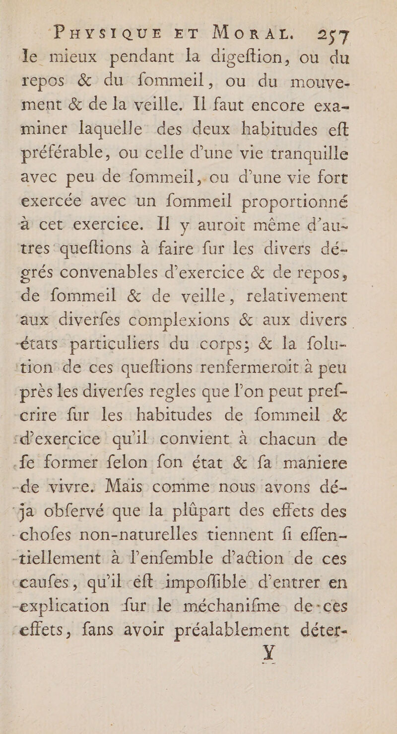 PPT SNQUE ET: MORAL. der le mieux pendant la digeftion, ou du repos &amp; du fommeil, ou du mouve- ment &amp; de la veille. Il faut encore exa- miner laquelle des deux habitudes eft préférable, ou celle d’une vie tranquille avec peu de fommeil,.ou d’une vie fort exercée avec un fommeil proportionné à cet exercice. Îl y auroit même d’au- tres queftions à faire fur les divers dé- grés convenables d'exercice &amp; de repos, “de fommeil &amp; de veille, relativement aux diverfes complexions &amp; aux divers états particuliers du corps; &amp; la folu- tion de ces queftions renfermeroit à peu “près les diverfes regles que l’on peut pref- crire fur les habitudes de fommeil &amp; “d'exercice qu'il: convient à chacun de fe former felon fon état &amp; fa mañniere -de vivre: Mais comme nous avons dé- ‘a obfervé que la plûpart des effets des -chofes non-naturelles tiennent fi effen- -tiellement à l’enfemble d’a&amp;tion de ces caufes, qu'il-éft impofhble d'entrer en explication fur le méchanifme de-ces “effets, fans avoir préalablement déter- Y CE