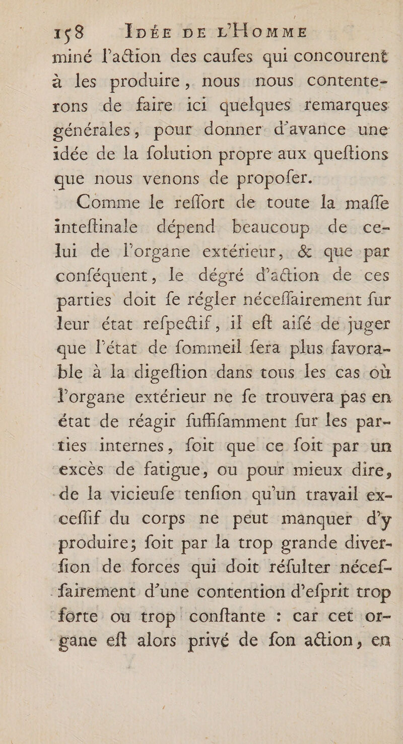 miné l’ation des caufes qui concourent à les produire, nous nous contente- rons de faire ici quelques remarques générales, pour donner d'avance une idée de la folution propre aux queftions que nous venons de propofer. Comme le reflort de toute la mafñle inteftinale dépend beaucoup de ce- lui de l'organe extérieur, &amp; que par conféquent, le dégré d'action de ces parties doit fe régler néceflairement fur leur état refpe&amp;if, il eft aifé de juger que l’état de fommeil fera plus favora- ble à la digeftion dans tous les cas où l'organe extérieur ne fe trouvera pas en état de réagir fufifamment fur les par- ties internes, foit que ce foit par un excès de fatigue, ou pour mieux dire, -de la vicieufe tenfion qu'un travail ex- ceflif du corps ne peut manquer d'y produire; foit par la trop grande diver- fion de forces qui doit réfulter nécef- ‘fairement d’une contention d’efprit trop ‘forte ou trop conftante : car cet or- -gane eft alors privé de fon ation, en