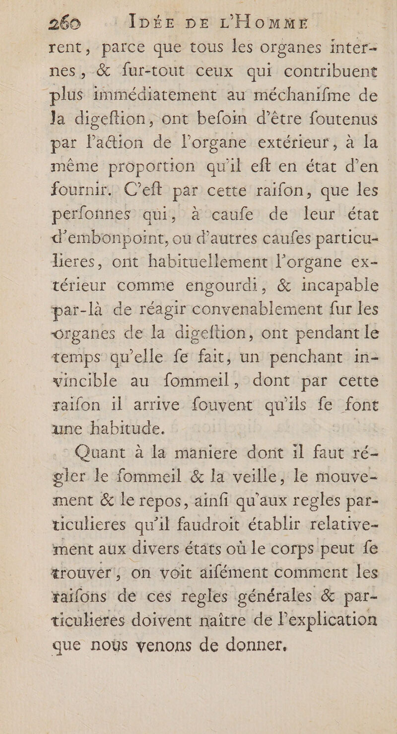 rent, parce que tous les organes inter- nes, &amp; fur-tout ceux qui contribuent plus immédiatement au méchanifme de Ja digeftion, ont befom d’être foutenus par lation de l'organe extérieur, à la même proportion qu'il eft en état d’en fournir. C’eft par cette raifon, que les perfonnes qui, à caufe de leur état d’embonpoint, ou d’autres caufes particu- lieres, ont habituellement l'organe ex- térieur comme engourdi, &amp; incapable par-là de réagir convenablement fur les Organes de la digeftion, ont pendant le temps qu’elle fe fait, un penchant in- vincible au fommeil, dont par cette raifon il arrive fouvent qu'ils fe font une habitude. gler le fommeil &amp; la veille, le mouve- ment &amp; le repos, ainfi qu'aux regles par- ticulieres qu’il faudroit établir relative- ment aux divers états où Le corps peut fe xaifons dé ces regles générales &amp; par- ticuhéres doivent naître de l'explication que noës venons de donner,