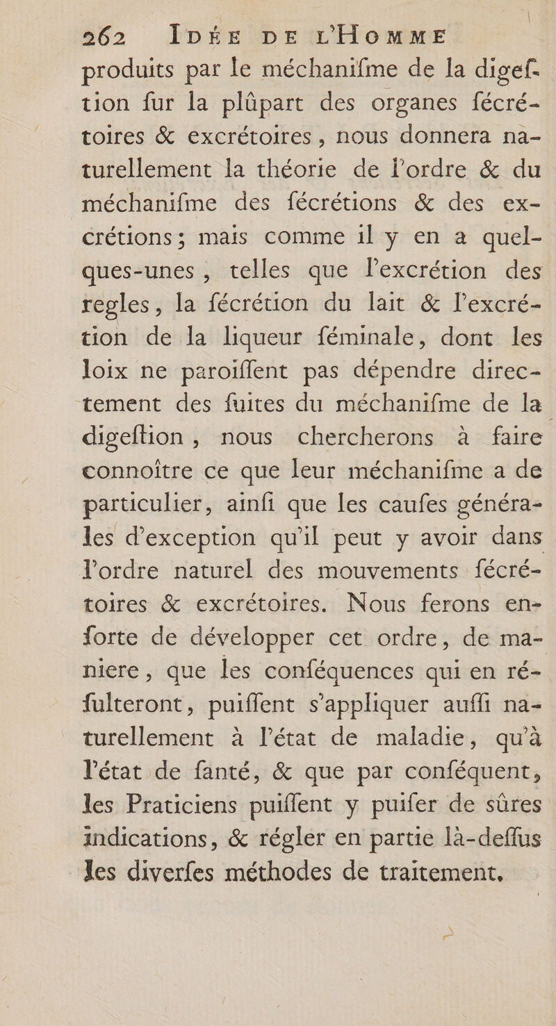| | 262 IDÉE DE L'HOMME produits par le méchanifme de Ia digef. tion fur la plûüpart des organes fécré- toires & excrétoires, nous donnera na- turellement la théorie de l'ordre & du méchanifme des fécrétions & des ex- crétions; mais comme 1l y en a quel- ques-unes , telles que lPexcrétion des regles, la fécrétion du lait & lexcré- tion de la liqueur féminale, dont les loix ne paroïflent pas dépendre direc- tement des fuites du méchanifme de la digeftion, nous chercherons à faire connoître ce que leur méchanifme a de particulier, ainfi que les caufes généra- les d'exception qu'il peut y avoir dans l'ordre naturel des mouvements fécré- toires & excrétoires. Nous ferons en- forte de développer cet ordre, de ma- niere , que les conféquences qui en ré- fulteront, puiffent s'appliquer aufli na- turellement à l’état de maladie, qu'à l'état de fanté, & que par conféquent, les Praticiens puiflent y puifer de sûres indications, & régler en partie là-deflus les diverfes méthodes de traitement,