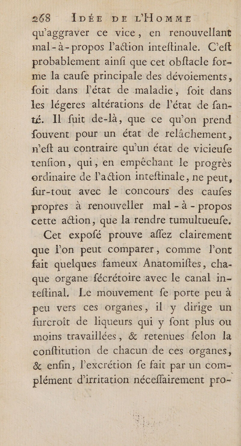 qu'aggraver ce vice, en renouvellant mal-à-propos l’aétion inteftinale. C’eft probablement ainfi que cet obftacle for- me la caufe principale des dévoiements, foit dans l’état de maladie, foit dans les légeres altérations de l’état de fan- té. Il fuit de-là, que ce qu'on prend fouvent pour un état de relächement, n’eft au contraire qu'un état de vicieufe tenfion, qui, en empêchant le progrès ordinaire de la&ion inteftinale, ne peut, fur-tout avec le concours des caufes propres à renouveller mal - à - propos cette action, que la rendre tumultueufe, Cet expofé prouve aflez clairement que l’on peut comparer, comme l'ont fait quelques fameux Anatomiftes, cha- que organe fécrétoire avec le canal in- teftinal, Le mouvement fe porte peu à peu vers ces organes, 1l y dirige un furcroit de liqueurs qui y font plus ou moins travaillées, & retenues felon la conftitution de chacun de ces organes, & enfin, l’excrétion fe fait par un com- plément d'irritation néceffairement pro-