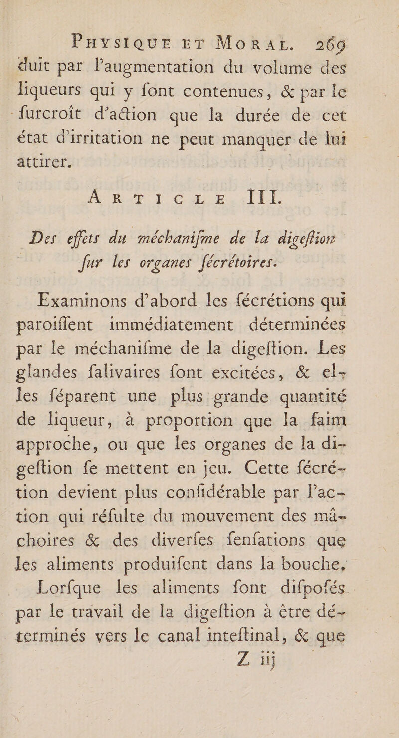 duit par laugmentation du volume des liqueurs qui y font contenues, &amp; par le -furcroît d’a&amp;ion que la durée de cet état d'irritation ne peut manquer de lur attirer. | PRIME TL Cu Esri EL. Des effèts du méchanifme de la digefiion Jur les organes fécrétoires. Examinons d’abord les fécrétions qui paroiflent immédiatement déterminées par le méchanifme de la digeftion. Les glandes falivaires font excitées, &amp; el- les féparent une plus grande quantité de liqueur, à proportion que la faim approche, ou que les organes de la di- geftion fe mettent en jeu. Cette fécré- tion devient plus confidérable par Pac- tion qui réfulte du mouvement des mâ- choires &amp; des diverfes fenfations que les aliments produifent dans la bouche, Lorfque les aliments font difpofés. par le travail de la digeftion à être dé- terminés vers le canal inteftinal, &amp; que