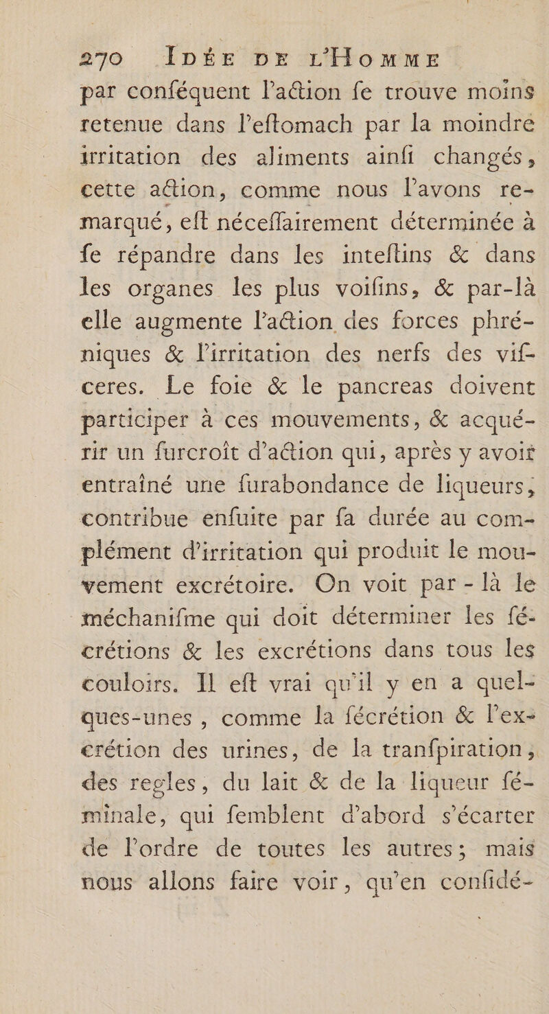 par conféquent Paétion fe trouve moins retenue dans l’eftomach par la moindre irritation des aliments ainfi changés, cette action, comme nous l'avons re- marqué, elt néceflairement déterminée à fe répandre dans les inteftins &amp; dans les organes les plus voifins, &amp; par-là elle augmente lation des forces phré- niques &amp; lirritation des nerfs des vif ceres. Le foie &amp; le pancreas doivent participer à ces mouvements, &amp; acqué- rir un furcroît d’aétion qui, après y avoit entraîné une furabondance de liqueurs, contribue enfuite par fa durée au com- plément d’irritation qui produit le mou- vement excrétoire. On voit par - là le méchanifme qui doit déterminer Les fé- crétions &amp; les excrétions dans tous les couloirs. IL eft vrai qu'il y en a quel- ques-unes , comme la fécrétion &amp; lPex- crétion des urines, de la tranfpiration , des regles, du lait &amp; de la liqueur fé- minale, qui femblent d'abord s'écarter de l’ordre de toutes les autres; mais nous allons faire voir, qu’en confidé-