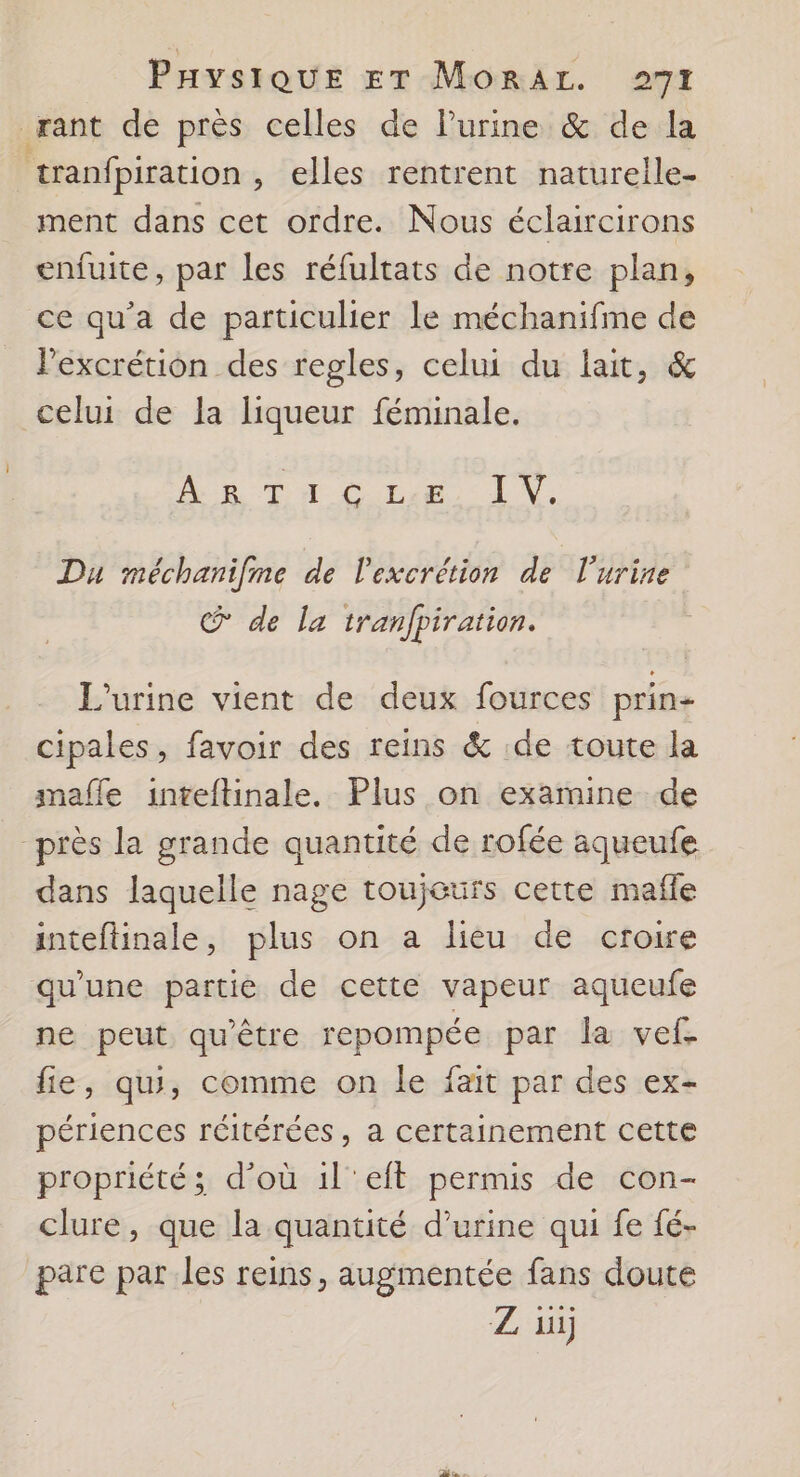 rant de près celles de lPurine &amp; de la tranfpiration , elles rentrent natureile- ment dans cet ordre. Nous éclaircirons enfuite, par les réfultats de notre plan, ce qu'a de particulier le méchanifme de lPexcrétion des regles, celui du lait, &amp; celui de la liqueur féminale. AR DH CALE LN. Du méchanifnme de l’excrétion de l'urine @ de la tranfpiration. L'urine vient de deux fources prin+ cipales, favoir des reins &amp; de toute la mafle inteftinale. Plus on examine de “près la grande quantité de rofée aqueufe dans laquelle nage toujours cette mafle inteftinale, plus on a lieu de croire qu'une partie de cette vapeur aqueufe ne peut qu'être repompée par la vef. fie, qu, comme on le fait par des ex- périences réitérées, a certainement cette propriété ; d’où il'eft permis de con- clure, que la quantité d'urine qui fe fé- pare par les reins, augmentée fans doute