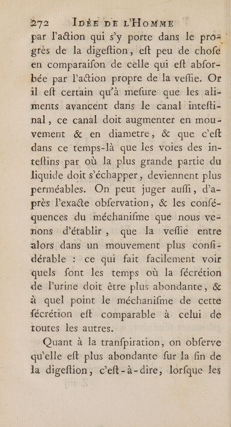 par l’a@ion qui s'y porte dans le pro: : grès de la digeftion, eft peu de chofe en comparaifon de celle qui eft abfor- _bée par l’'aion propre de la vefie. Or il eft certain qu’à mefure que les ali- ments avancent dans le canal intefti- nal, ce canal doit augmenter en mou- vement &amp; en diametre, &amp; que c’eft dans ce temps-là que les voies des in- teftins par où la plus grande partie du liquide doit s’échapper, deviennent plus perméables. On peut juger aufli, d’a- près l’exate obfervation, &amp; les confé- quences du méchanifme que nous ve- nons d'établir, que la veflie entre alors dans un mouvement plus confi- dérable : ce qui fait facilement voir quels font les temps où la fécrétion de lurine doit être plus abondante, &amp; à quel point le méchanifme de cette fécrétion eft comparable à celui de toutes les autres. Quant à la tranfpiration, on obferve qu'elle eft plus abondante fur la fin de la digeftion, c’eft-à-dire, lorfque les
