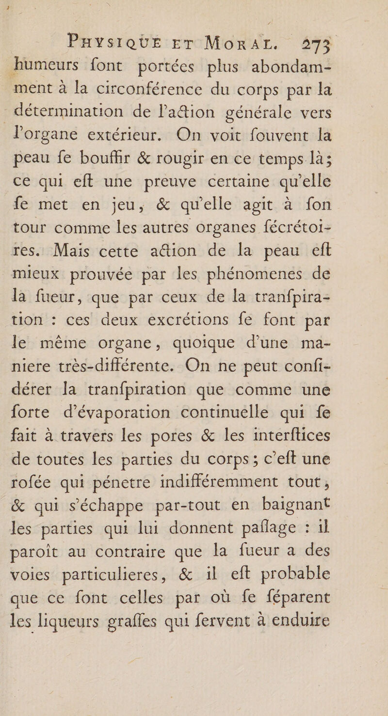 humeurs font portées plus abondam- ment à la circonférence du corps par la détermination de lation générale vers organe extérieur. On voit fouvent la peau fe bouffir &amp; rougir en ce temps là; ce qui eft une preuve certaine qu’elle fe met en jeu, &amp; qu'elle agit à fon tour comme les autres organes fécrétoi- res. Mais cette aëtion de la peau eft mieux prouvée par les phénomenes de la fueur, que par ceux de la tranfpira- tion : ces deux excrétions fe font par le même organe, quoique d’une ma- niere très-différente. On ne peut confi- dérer Ja tranfpiration que comme une forte d’évaporation continuelle qui fe fait à travers les pores &amp; les interftices de toutes les parties du corps; c’eft une rofée qui pénetre indifféremment tout, &amp; qui s'échappe par-tout en baignant les parties qui lui donnent pañage : il paroit au contraire que la fueur a des voies particulieres, &amp; il eft probable que ce font celles par où fe féparent les liqueurs grafles qui fervent à enduire