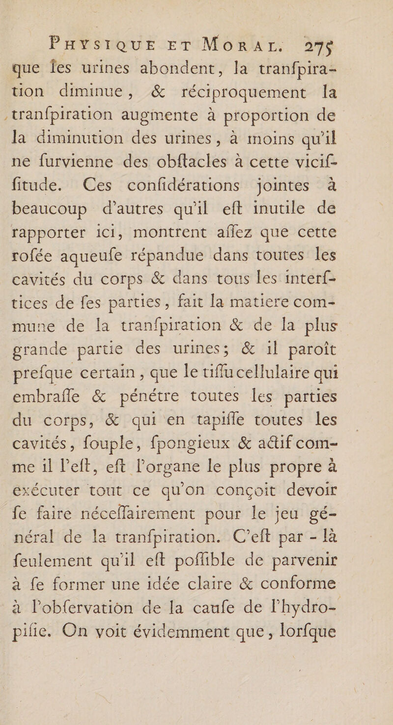 que fes urines abondent, la tranfpira- tion diminue, &amp; réciproquement la .tranfpiration augmente à proportion de la diminution des urines, à moins qu'il ne furvienne des obftacles à cette vicif- fitude. Ces confidérations jointes à beaucoup d’autres qu'il eft inutile de rapporter ici, montrent aflez que cette rofée aqueufe répandue dans toutes les cavités du corps &amp; dans tous les interf- tices de fes parties, fait la matiere com- mune de la tranfpiration &amp; de la plus grande partie des urines; &amp; il paroît prefque certain , que le tiflu cellulaire qui embraffe &amp; pénétre toutes les parties du corps, &amp; qui en tapifle toutes les cavités, fouple, fpongieux &amp; actif com- me il left, eft l’organe le plus propre à exécuter tout ce qu'on conçoit devoir fe faire néceflairement pour le jeu gé- néral de la tranfpiration. C'’eft par - là feulement qu'il eft poflible de parvenir à fe former une idée claire &amp; conforme à l’obfervation de la caufe de l’hydro- pilie. On voit évidemment que, lorfque