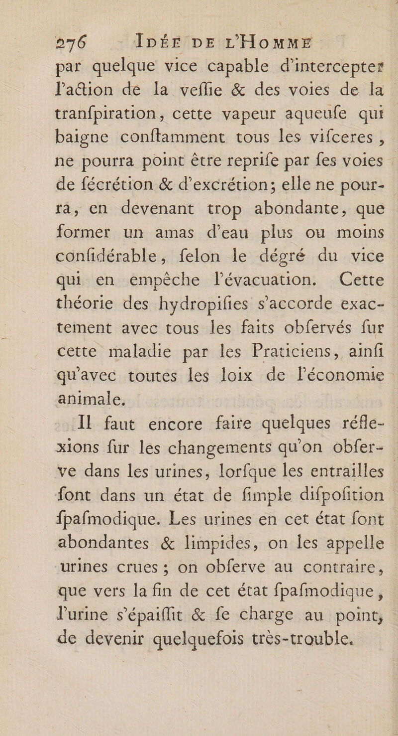 par quelque vice capable d’intercepter lation de la veflie & des voies de la tranfpiration, cette vapeur aqueufe qui baigne conftamment tous les vifceres , ne pourra point être reprife par fes voies de fécrétion & d’excrétion; elle ne pour- ra, en devenant trop abondante, que former un amas d’eau plus ou moins confidérable, felon le dégré du vice qui en empêche lévacuation. Cette théorie des hydropifies s’accorde exac- tement avec tous les faits obfervés fur cette maladie par les Praticiens, ainfi qu'avec toutes les loix de l’économie animale, Il faut encore faire quelques réfle- xions fur les changements qu'on obfer- . ve dans les urines, lorfque les entrailles font dans un état de fimple difpofition fpafmodique. Les urines en cet état font abondantes & limpides, on les appelle urines crues ; on obferve au contraire, que vers la fin de cet état fpafmodique, l'urine s'épaifit & fe charge au point, de devenir quelquefois très-trouble.