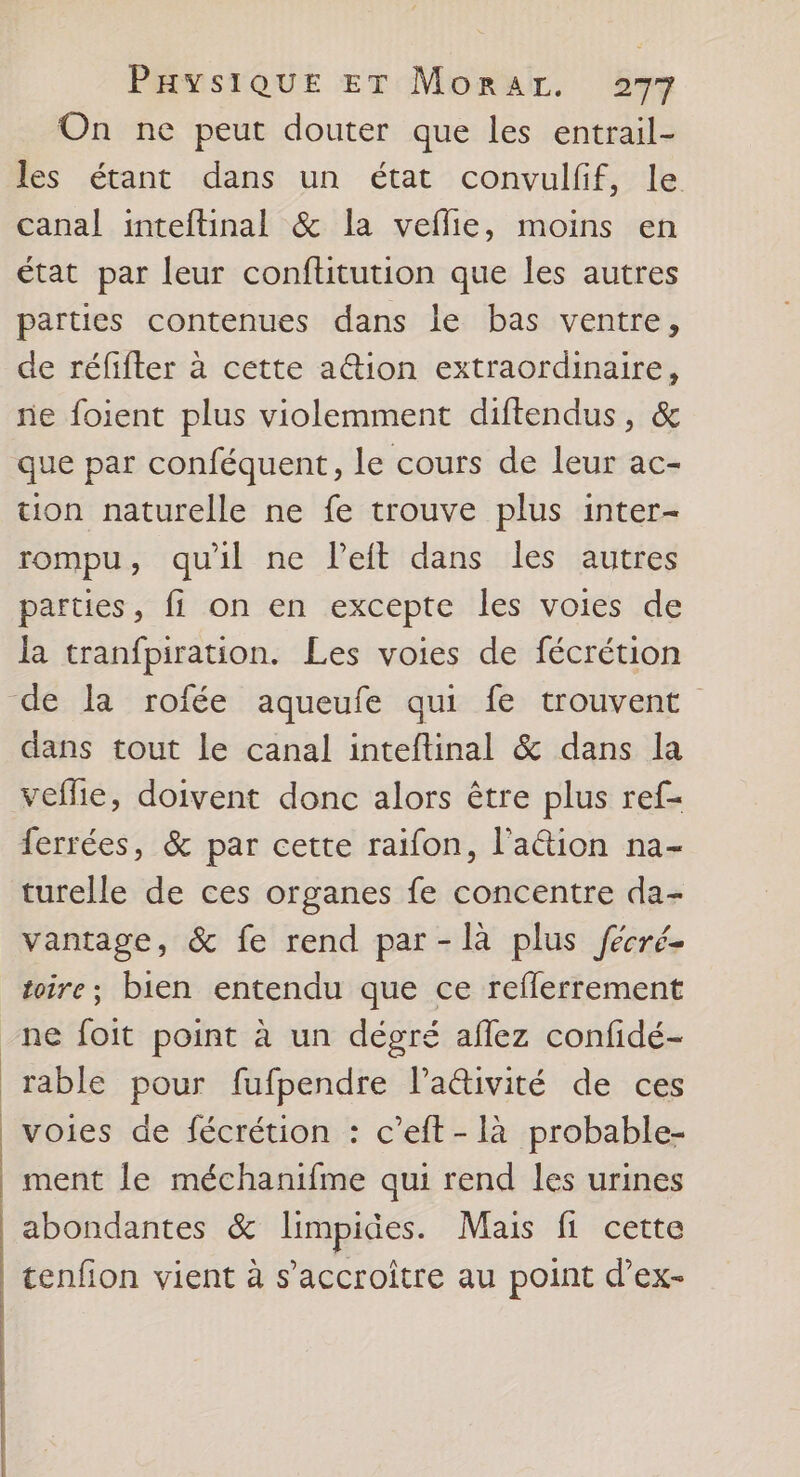 On ne peut douter que les entrail- les étant dans un état convulfif, le canal inteftinal &amp; la veflie, moins en état par leur conftitution que les autres parties contenues dans le bas ventre, de réfifter à cette ation extraordinaire, ne foient plus violemment diftendus, &amp; que par conféquent, le cours de leur ac- tion naturelle ne fe trouve plus inter- rompu, quil ne Peit dans les autres parties, fi on en excepte les voies de la tranfpiration. Les voies de fécrétion dans tout le canal inteftinal &amp; dans la veflie, doivent donc alors être plus ref- ferrées, &amp; par cette raïfon, l'a&amp;tion na- turelle de ces organes fe concentre da- vantage, &amp; fe rend par -là plus fécré- toire; bien entendu que ce reflerrement ne foit point à un dégré aflez confidé- rable pour fufpendre lativité de ces voies de fécrétion : c’eft-là probable- ment le méchanifme qui rend les urines abondantes &amp; limpides. Mais fi cette tenfion vient à s’accroitre au point d’ex-