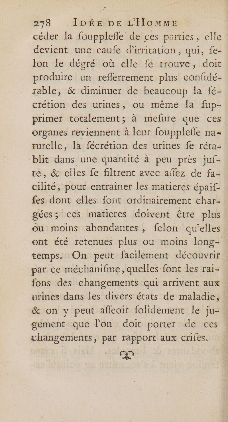 céder la foupplefle de ces parties , elle devient une caufe d’irritation, qui, fe- lon le dégré où elle fé trouve, doit produire un refferrement plus confidé- rable, &amp; diminuer de beaucoup la fé- crétion des urines, ou même la fup-. primer totalement; à mefure que ces organes reviennent à leur fouppleffe na turelle, la fécrétion des urines fe réta- blit dans une quantité à peu près juf- te, &amp; elles fe filtrent avec affez de fa- cilité, pour entrainer les matieres épaif- fes dont elles font ordinairement char- gées 3 ces maticres doivent être plus ou moins abondantes, felon qu'elles ont été retenues plus ou moins long- temps. On peut facilement découvrir par ce méchanifme, quelles font les rai- fons des changements qui arrivent aux urines dans les divers états de maladie, &amp; on y peut afleoir folidement le ju- gement que l’on doit porter de ces changements, par rapport aux crifes. pa