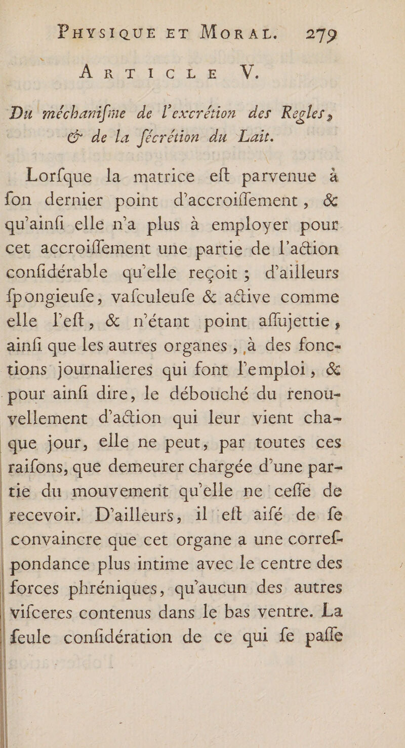 PUR T CL 140. Du méchanifme de l'excrétion des Regles, @ de la fécrétion du Lait. Lorfque la matrice eft parvenue à fon dernier point d’accroifflement, & qu'ainfi elle n’a plus à employer pour cet accroiflement une partie de l’action confidérable qu’elle reçoit ; d’ailleurs fpongieufe, vafculeufe & a&tive comme elle left, & n'étant point aflujettie, ainfi que les autres organes , à des fonc- tions journalieres qui font l'emploi, & -pour ainfi dire, le débouché du renou- vellement d’aétion qui leur vient cha- que jour, elle ne peut, par toutes ces raifons, que demeurer chargée d’une par- tie du mouvement qu’elle ne celle de recevoir, D'ailleurs, 1l °eft aifé de fe | convaincre que cet organe a une corref- pondance plus intime avec le centre des forces phréniques, qu'aucun des autres vifceres contenus dans le bas ventre. La feule confidération de ce qui fe pale