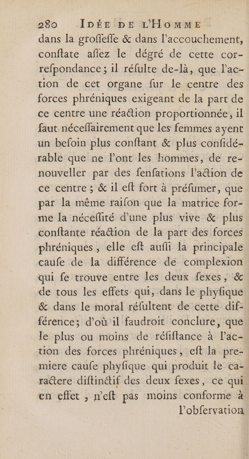 dans la groflefle & dans l'accouchement, conftate aflez le dégré de cette cor- refpondance ; 1l réfulte de-là, que l’ac- tion de cet organe fur le centre des forces phréniques exigeant de la part de ce centre une réaétion proportionnée, il faut néceflairement que les femmes ayent un befoin plus conftant & plus confidé- rable que ne l’ont les hommes, de re- nouveller par des fenfations l’ation de ce centre ; & 1l eft fort à préfumer, que par la mème raifon que la matrice for- me la néceflité d’une plus vive & plus conftante réa@tion de la part des forces phréniques, elle eft aufli la principale caufe de la différence dé complexion qui fe trouve entre les deux fexes, & de tous les effets qui, dans Le phyfique & dans le moral réfultent de cette dif- férence; d’où il faudroit conclure, que. le plus ou moins de réfiftance à Pac- tion des forces phréniques, eft la pre- miere caufe phyfique qui produit le ca- ractere diftinétif des deux fexes, ce qui en effet ; n’eft pas moins conforme à l'obfervation