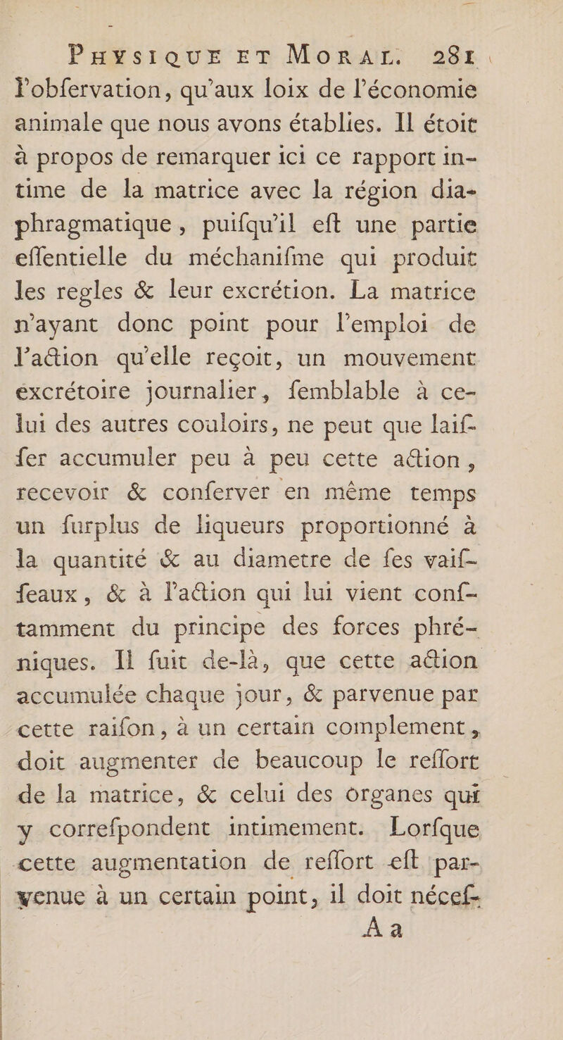 Pobfervation, qu'aux loix de l’économie animale que nous avons établies. Il étoit à propos de remarquer ici ce rapport in- time de la matrice avec la région dia- phragmatique, puifqu'il eft une partie effentielle du méchanifme qui produit les regles & leur excrétion. La matrice n'ayant donc point pour l'emploi de l'a&ion qu'elle reçoit, un mouvement excrétoire journalier, femblable à ce- lui des autres couloirs, ne peut que laif- fer accumuler peu à peu cette a@ion, recevoir & conferver en même temps un furplus de liqueurs proportionné à la quantité & au diametre de fes vaif- feaux, & à laétion qui lui vient conf- tamment du principe des forces phré- niques. Il fuit de-là, que cette action accumulée chaque jour, & parvenue par cette raifon, à un certain complement, doit augmenter de beaucoup le reflort de la matrice, & celui des organes qui Y correfpondent intimement. Lorfque cette augmentation de refort eft par- _yenue à un certain point , il doit nécef- Aa | ñ | |