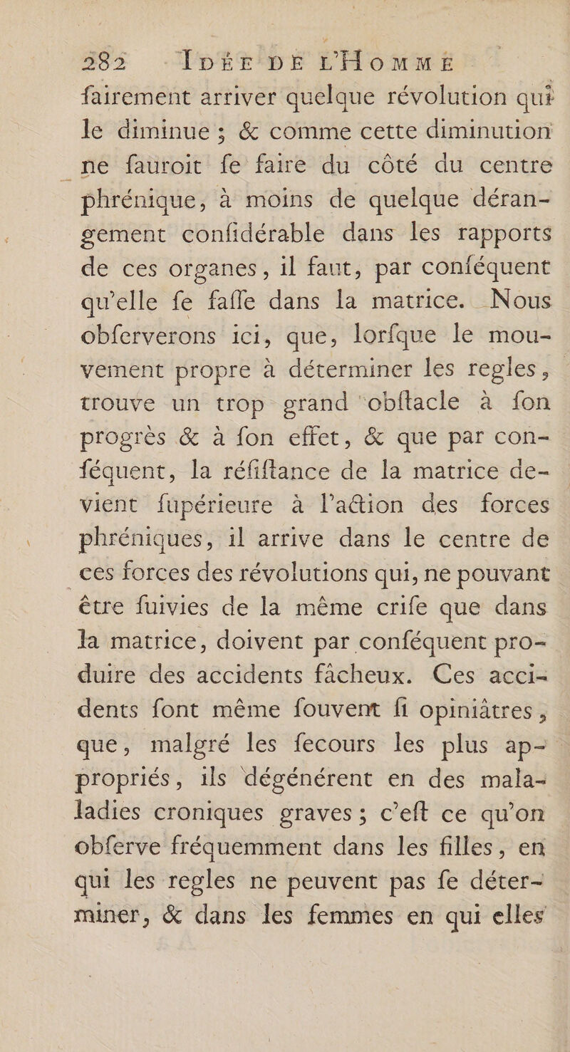 383 -ÎDÉE DE L'HomMmME fairement arriver quelque révolution qui le diminue ; & comme cette diminution _ne fauroit fe faire du côté du centre phrénique, à moins de quelque déran- gement confidérable dans les rapports de ces organes, il faut, par conféquent qu’elle fe fafle dans la matrice. Nous obferverons ici, que, lorfque le mou- vement propre à déterminer les regles, trouve un trop grand ‘obftacle à fon progrès & à fon effet, & que par con- féquent, la réfiftance de la matrice de- vient fupérieure à l’a&tion des forces phréniques, il arrive dans le centre de _ces forces des révolutions qui, ne pouvant être fuivies de la même crife que dans Ja matrice, doivent par conféquent pro- duire des accidents facheux. Ces acci- dents font même fouvent fi opiniâtres, que, malgré les fecours les plus ap- propriés, 1ls dégénérent en des mala- ladies croniques graves ; c’eft ce qu’on obferve fréquemment dans les filles, en qui les regles ne peuvent pas fe déter- miner, & dans les femmes en qui elles