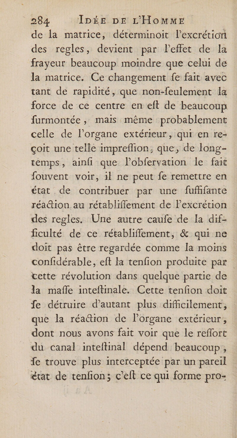 de la matrice, déterminoit l’excrétion des regles, devient par l’effet de la frayeur beaucoup moindre que celui de la matrice. Ce changement fe fait avec tant de rapidité, que non-feulement la force de ce centre en eft de beaucoup furmontée , mais même probablement celle de l’organe extérieur, qui en re- çoit une telle impreflion, que, de long- temps, ainfi que lobfervation le fait fouvent voir, il ne peut fe remettre en état de contribuer par une fufhfante réaction. au rétabliflement de lPexcrétion des regles. Une autre caufe de la dif- ficulté de ce rétabliffement, &amp; qui ne doit pas être regardée comme la moins confidérable, eft la tenfion produite par vette révolution dans quelque partie de la mafle inteftinale. Cette tenfon doit fe détruire d'autant plus difficilement, que la réa&amp;ion de l'organe extérieur, dont nous avons fait voir que le reflort du canal inteftinal dépend beaucoup, fe trouve plus interceptée par un pareil état de tenfon; c’elt ce qui forme pro-