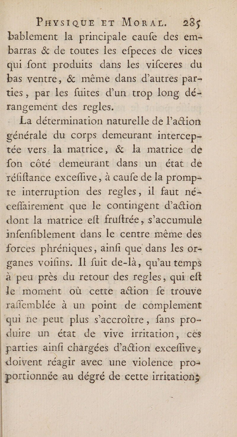 Pavsique ET Morar. 328$ bablement la principale caufe des em- barras & de toutes les efpeces de vices qui font produits dans les vifceres du bas ventre, & même dans d’autres par- ties, par les fuites d’un trop long dé- rangement des regles. : La détermination naturelle de lation générale du corps demeurant intercep- tée vers. la matrice, & la matrice de fon côté demeurant dans un état de réfiflance exceflive, à caufe de la promp- te interruption des regles, 1l faut né- ceffairement que le contingent d’a&ion dont la matrice eft fruftrée, s’accumule infenfiblement dans le centre même des forces phréniques, ainfi que dans les or- ganes voiins. Il fuit de-là, qu'au temps à peu près du retour des regles, qui eft le moment où cette a@ion fe trouve raffemblée à un point de complement qui ne peut plus s’accroître, fans pro- duire un état de vive irritation, ces parties ainfi chargées d’ation exceflive; doivent réagir avec une violence proa portionnée au dégré de cette irritations