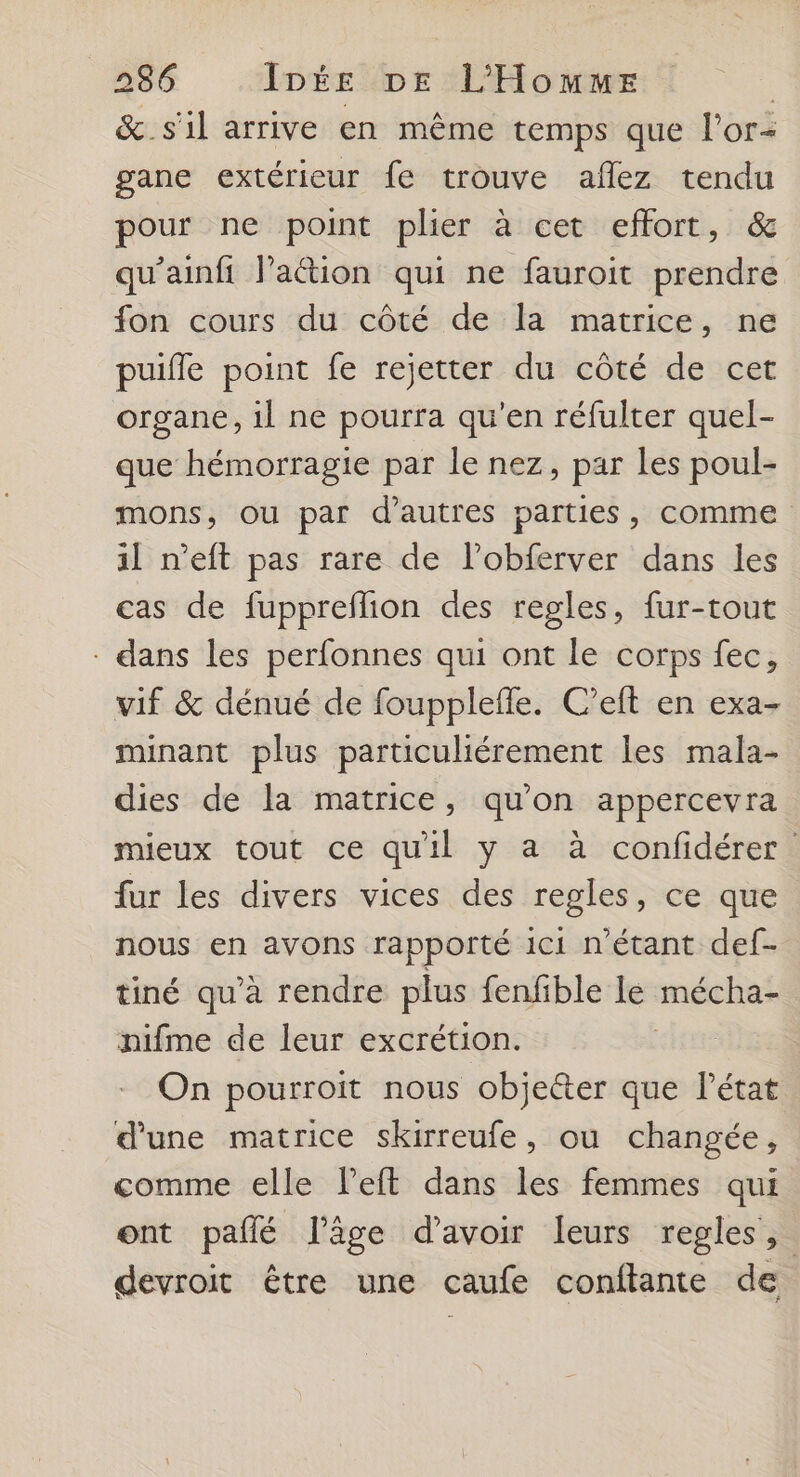 &_s'il arrive en même temps que l'or- gane extérieur fe trouve aflez tendu pour ne point plier à cet effort, & qu’ainfi laétion qui ne fauroit prendre fon cours du côté de la matrice, ne puifle point fe rejetter du côté de cet organe, 1l ne pourra qu'en réfulter quel- que hémorragie par le nez, par les poul- mons, ou par d’autres parties, comme il n’eft pas rare de l’obferver dans les cas de fuppreflion des regles, fur-tout - dans les perfonnes qui ont le corps fec, vif & dénué de fouppleffe. C’eft en exa- minant plus particuliérement les mala- dies de la matrice, qu'on appercevra mieux tout ce quil y a à confidérer fur les divers vices des regles, ce que nous en avons rapporté ici n'étant def- tiné qu’à rendre plus fenfible le sr nifme de leur excrétion. On pourroit nous objetter que l’état d'une matrice skirreufe, ou changée, comme elle left dans les femmes qui ont pañlé l’âge d’avoir leurs regles, devroit être une caufe conftante de