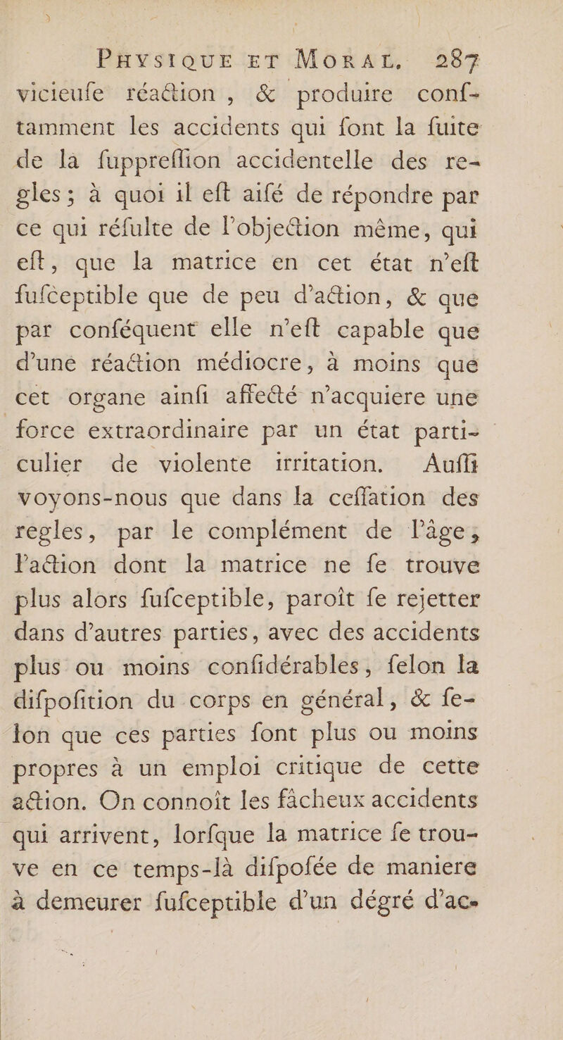 vicieufe réaétion , &amp; produire con{- tamment les accidents qui font la fuite de la fuppreflion accidentelle des re- gles; à quoi il eft aifé de répondre par ce qui réfulte de l’objeétion même, qui eft, que la matrice en cet état n’eft fufceptible que de peu d’aétion, &amp; que par conféquent elle n’eft capable que d’une réaétion médiocre, à moins que cet organe ainfi affe@té n’acquiere une force extraordinaire par un état parti culier de violente i:irritation. Aufii voyons-nous que dans la ceflation des regles, par le complément de läge, Pa&amp;tion dont la matrice ne fe trouve plus alors fufceptible, paroît fe rejetter dans d’autres parties, avec des accidents plus ou moins confidérables, felon la difpofition du corps en général, &amp; fe- Jon que ces parties font plus ou moins propres à un emploi critique de cette ation. On connoît les fächeux accidents qui arrivent, lorfque la matrice fe trou- ve en ce temps-là difpofée de maniere à demeurer fufceptible d’un dégré d’ac-