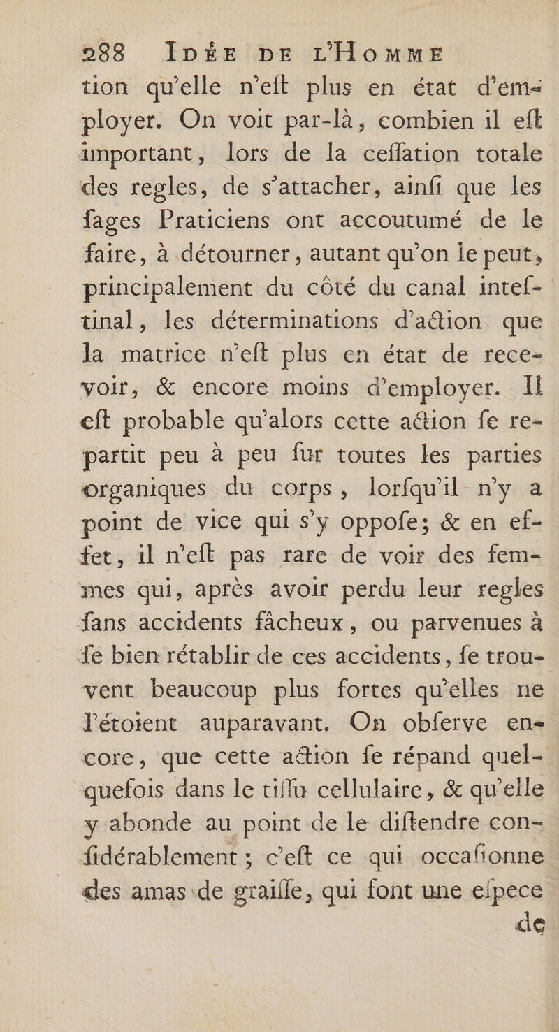 tion qu’elle n’eit plus en état d’em< ployer. On voit par-là, combien il eff important, lors de la ceflation totale des regles, de s'attacher, ainfi que les fages Praticiens ont accoutumé de le faire, à détourner , autant qu’on le peut, principalement du côté du canal intef- tünal, les déterminations d’a&ion que la matrice n’eft plus en état de rece- voir, & encore moins d'employer. Il eft probable qu’alors cette action fe re- partit peu à peu fur toutes les parties organiques du corps, lorfqu'il n’y a point de vice qui s’y oppofe; & en ef- fet, il n’eft pas rare de voir des fem- mes qui, après avoir perdu leur regles fans accidents fâcheux, ou parvenues à {e bien rétablir de ces accidents, fe trou- vent beaucoup plus fortes qu’elles ne l'étoient auparavant. On obferve en- core, que cette ation fe répand quel- quefois dans le tiflu cellulaire, & qu'elle y abonde au point de le diftendre con- fidérablement ; c’eft ce qui occafionne des amas de graifle, qui font une efpece de