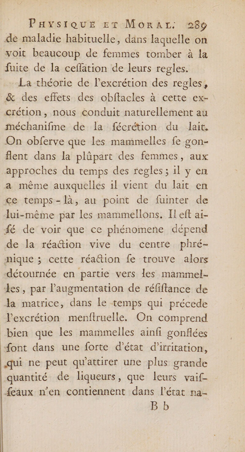 | PaysiQue ET MorAr. 986 de maladie habituelle, dans laquelle on voit beaucoup de femmes tomber à {a fuite de la ceflation de leurs regles. La théorie de l’excrétion des regles, _&amp; des effets des obftacles à cette ex- crétion, nous conduit naturellement au méchanifme de la fécrétion du lait. On obferve que les mammelles fe gon- flent dans la plûpart des femmes, aux approches du temps des regles ; il y en a même auxquelles 1l vient du lait en ce temps-là, au point de fuinter de Jui-même par les mammellons. Il eft ai- fé de voir que ce phénomene dépend de la réattion vive du centre phré- nique ; cette réattion fe trouve alors -détournée en partie vers les mammel- des, par l'augmentation de réfiftance de Ja matrice, dans le temps qui précede Pexcrétion menftruelle. On comprend bien que les mammelles ainfi gonfées font dans une forte d'état d’irritation, qui ne peut qu'attirer une plus grande quantité de liqueurs, que leurs vaif- {eaux n’en contiennent dans l'état na-