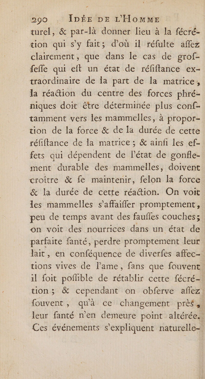 turel, &amp; par-là donner lieu à la fécré- tion qui s’y fait; d’où il réfulte aflez clairement, que dans le cas de grof- fefle qui eit un état de réfiftance ex- traordinaire de la part de la matrice, la réation du centre des forces phré- niques doit être déterminée plus conf- tamment vers les mammelles, à propor- tion de la force &amp; de la durée de cette réfiftance de la matrice ; &amp; ainfi les ef- fets qui dépendent de l’état de gonfle- ment durable des mammelles, doivent croître &amp; fe maintenir, felon la force &amp; la durée de cette réa@tion. On voit les mammelles s’affaifler promptement, peu de temps avant des faulles couches; on voit des nourrices dans un état de parfaite fanté, perdre promptement leur lait, en conféquence de diverfes affec- tions vives de l'ame, fans que fouvent il foit poflible de rétablir cette fécré- tion; &amp; cependant on obferve aflez fouvent , qu'à ce changement près, leur fanté n’en demeure point altérée. Ces événements s'expliquent naturelle-.