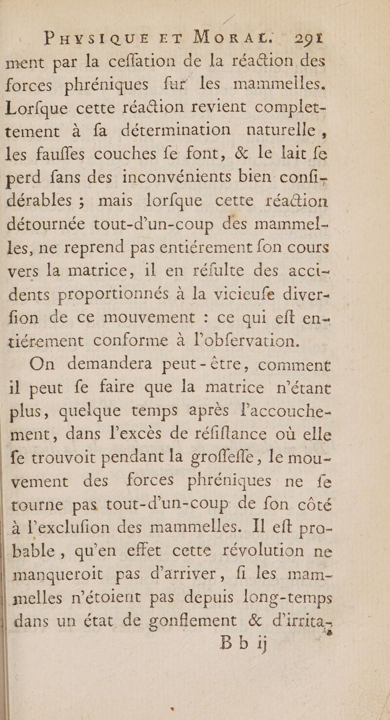 Paysiour ET MORAL. 207 ment par la ceflation de la réa&amp;ion des forces phréniques fur les mammelles. Lorfque cette réaétion revient complet- tement à fa détermination naturelle, les faufles couches fe font, &amp; le lait fe perd fans des inconvénients bien confi- dérables ; mais lorfque cette réa&amp;ion détournée tout-d’un-coup des mammel- les, ne reprend pas entiérement fon cours vers la matrice, il en réfulte des acct- dents proportionnés à la vicieufe diver- fion de ce mouvement : ce qui eft en- tiérement conforme à l’obfervation. On demandera peut-être, comment il peut fe faire que la matrice n'étant plus, quelque temps après laccouche- ment, dans l'excès de réfiflance où elle fe trouvoit pendant la groffefle, le mou- vement des forces phréniques ne fe tourne pas tout-d’un-coup de fon côté à l’exclufion des mammelles. [I eft pro- bable , qu’en effet cette révolution ne manqueroit pas d'arriver, fi les mam- melles n’étoient pas depuis long-temps dans un état de gonflement &amp; d'irrita-