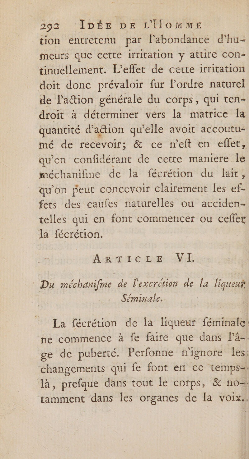tion entretenu par l'abondance d’hu- meurs que cette irritation y attire con- tinuellement. L'effet de cette irritation doit donc prévaloir fur l’ordre naturel de lation générale du corps, qui ten- droit à déterminer vers la matrice la quantité d'action qu'elle avoit accoutu- mé de recevoir; &amp; ce n’eft en effet, qu’en confidérant de cette maniere le méchanifme de la fécrétion du lait, qu'on peut concevoir clairement les ef- fets des caufes naturelles ou acciden- telles qui en font commencer ou cefler la fécrétion. AgTiczEe VE © Du méchanifme de l'excrétion de La liqueut Séminale. La fécrétion de la liqueur féminale! ne commence à fe faire que dans lä-. ge de puberté. Perfonne n'ignore les: changements qui fe font en ce temps= là, prefque dans tout le corps, &amp; no-. tamment dans les organes de la voix..