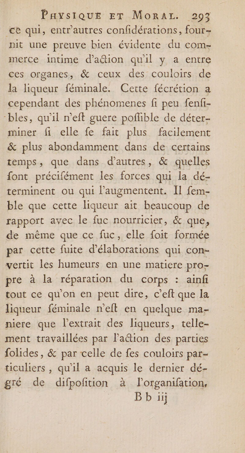<e qui, entr'autres confidérations, four- nit une preuve bien évidente du com- merce intime d’aétion qu'il y a entre ces organes, &amp; ceux des couloirs de la liqueur féminale. Cette fécrétion a cependant des phénomenes fi peu fenfi- ‘bles, qu'il n’eft guere poflible de déter- miner fi elle fe fait plus facilement &amp; plus abondamment dans de certains temps, que dans d’autres, &amp; quelles font précifément les forces qui la dé- terminent ou qui l’'augmentent. Il fem- ble que cette liqueur ait beaucoup de rapport avec le fuc nourricier, &amp; que, de même que ce fuc, elle foit formée par cette fuite d’élaborations qui con- vertit les humeurs en une matiere pro- pre à la réparation du corps : ainfi tout ce qu'on en peut dire, c’eft que la liqueur féminale n’eft en quelque ma- niere que l’extrait des liqueurs, telle- ment travaillées par Paëtion des parties folides, &amp; par celle de fes couloirs par- ticulers , qu'il a acquis le dernier dé- gré de difpoftion à l'organifation, Bb ii