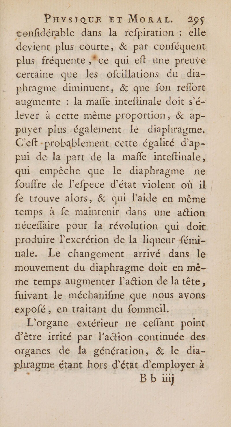 cenfidérable dans la refpiration : elle devient plus courte, & par conféquent plus fréquente ,*ce qui eft une preuve certaine que les ofcillations du dia- phragme diminuent, & que fon reflort augmente : la mafle inteftinale doit s'é« lever à cette même proportion, & ap- puyer plus également le diaphragme. C’eft - probablement cette égalité d’ap- pui de la part de la maffe inteflinale, qui empêche que le diaphragme ne fouffre de l’efpece d’état violent où il fe trouve alors, & qui laide en même temps à fe maintenir dans une aûion néceflaire pour la révolution qui doit produire l’excrétion de la liqueur {émi- nale. Le changement arrivé dans le mouvement du diaphragme doit en mê- me temps augmenter l’a&tion de la tête, fuivant le méchanifme que nous avons expolé, en traitant du fommeil. L'organe extérieur ne ceflant point d’être irrité par l’a@ion continuée des organes de la génération, & le dia- phragme étant hors d'état d'employer à