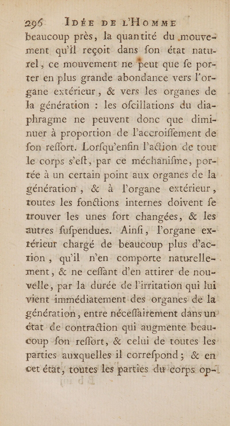 beaucoup près, la quantité du mouve- ment qu'il reçoit dans fon état natu- rel, ce mouvement ne Peut que fe por- ter en plus grande abondance vers lor- gane extérieur, &amp; vers les organes de la générauon : les ofcillations du dia- phragme ne peuvent donc que dimi- nuer à proportion de l’accroiflement de _ fon reffort. Lorfaw’enfin l’aétion de tout le corps s’eit, par ce méchanifme, por- tée à un certain point aux organes de la. génération , &amp; à l'organe extérieur, toutes les fonétions internes doivent fe trouver les unes fort changées, &amp; les autres fufpendues. Ainfi, lorgane ex- térieur chargé de beaucoup plus d’ac- tion, qu'il n’en comporte naturelle-. ment, &amp; ne ceffant d’en attirer de nou- _ vélle, par la durée de lirritation qui lui vient immédiatement des organes de la génération, entre nécefairement dans un’ état de contradtion qui augmente beau- coup fon reflort, &amp; celui de toutes les: parties auxquelles il correfpond; &amp; en cet état, toutes les parties du corps op=: