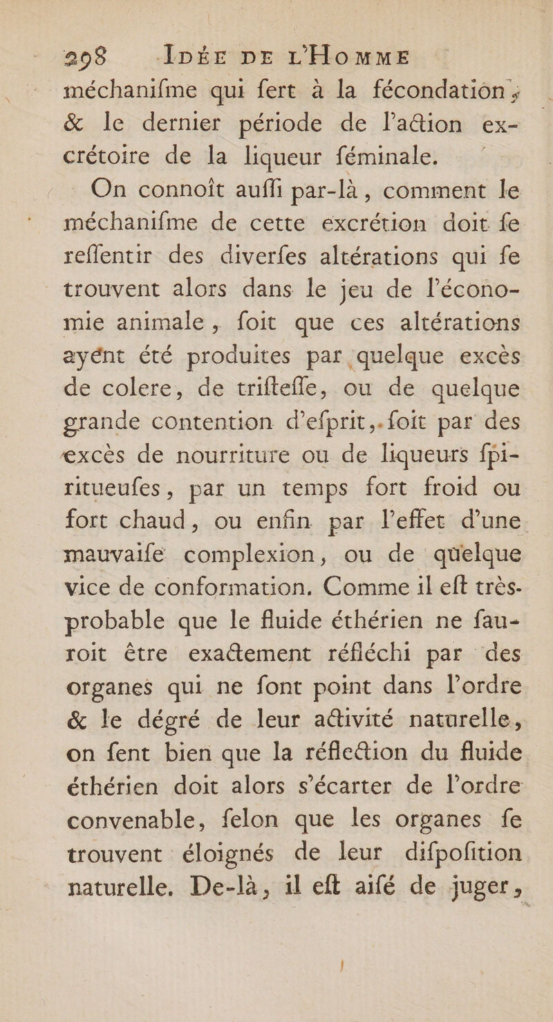 méchanifme qui fert à la fécondation; & le dernier période de Pa&ion ex- crétoire de la liqueur féminale. On connoît auffi par-là, comment le méchanifme de cette excrétion doit fe reflentir des diverfes altérations qui fe trouvent alors dans le jeu de lécono- mie animale , foit que ces altérations ayént été produites par quelque excès de colere, de triftefle, ou de quelque grande contention d’efprit,.foit par des excès de nourriture ou de liqueurs fpi- ritueufes, par un temps fort froid ou fort chaud, ou enfin par l'effet d’une mauvaife complexion, ou de quelque vice de conformation. Comme il eft très- probable que le fluide éthérien ne fau- roit être exactement réfléchi par des organes qui ne font point dans lordre & le dégré de leur activité naturelle, on fent bien que la réflc&tion du fluide éthérien doit alors s’écarter de l’ordre convenable, felon que les organes fe trouvent éloignés de leur difpofition naturelle, De-là, il eft aifé de juger,