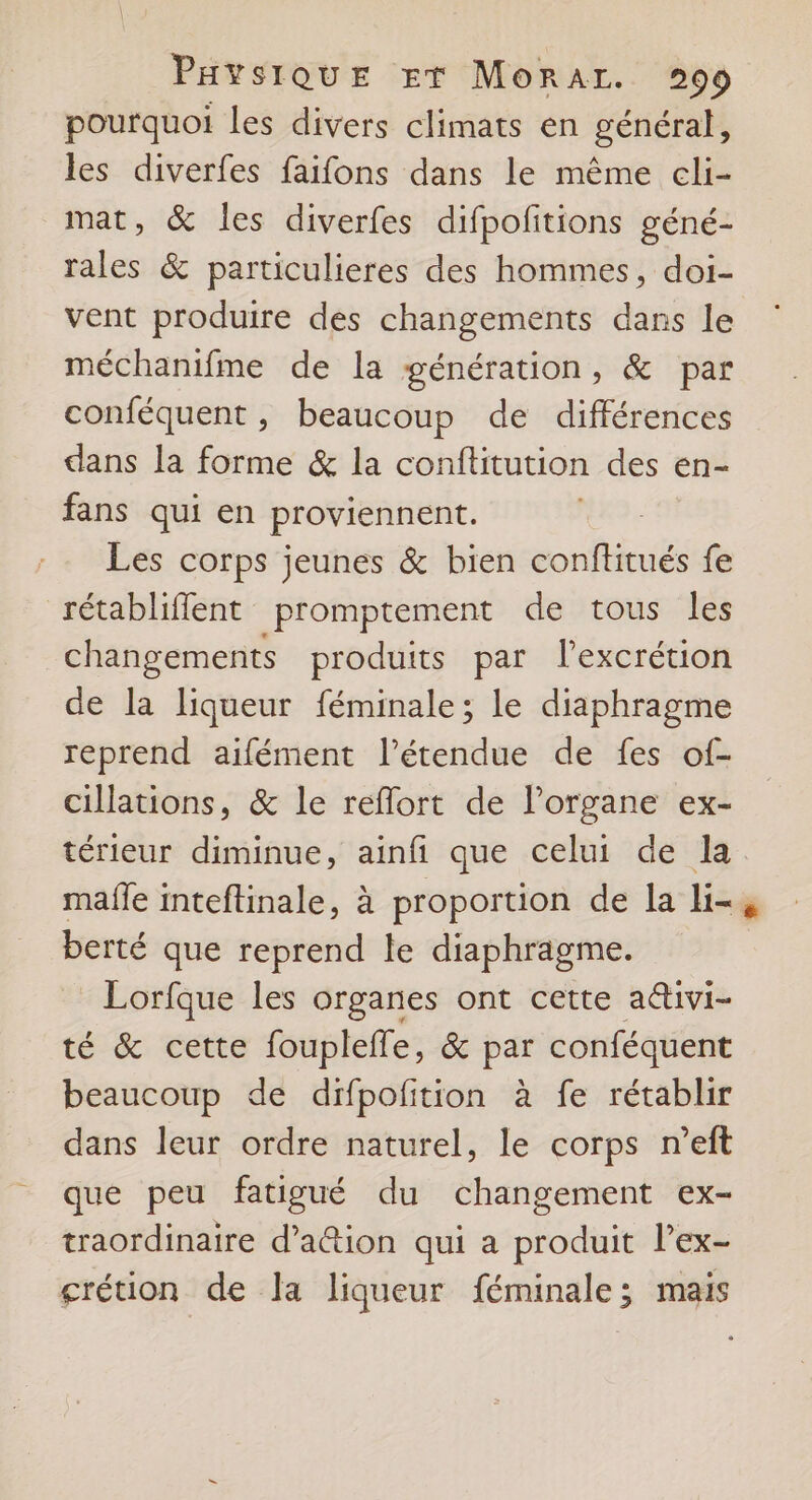 pourquoi les divers climats en général, les diverfes faifons dans le même cli- mat, &amp; les diverfes difpolitions géné- rales &amp; particulieres des hommes, doi- vent produire des changements dans le méchanifme de la génération, &amp; par conféquent , beaucoup de différences dans la forme &amp; la conftitution des en- fans qui en proviennent. Les corps jeunes &amp; bien conftitués fe rétabliffent promptement de tous les changements produits par lexcrétion de la liqueur féminale; le diaphragme reprend aifément l'étendue de fes of- cillations, &amp; le reflort de l'organe ex- térieur diminue, ainfi que celui de la maffe inteftinale, à proportion de la li-, berté que reprend le diaphragme. Lorfque les organes ont cette a&amp;ivi- té &amp; cette fouplefle, &amp; par conféquent beaucoup de difpofition à fe rétablir dans leur ordre naturel, le corps n’eft que peu fatigué du changement ex- traordinaire d’a@tion qui a produit l’ex- grétion de la liqueur féminale; mais