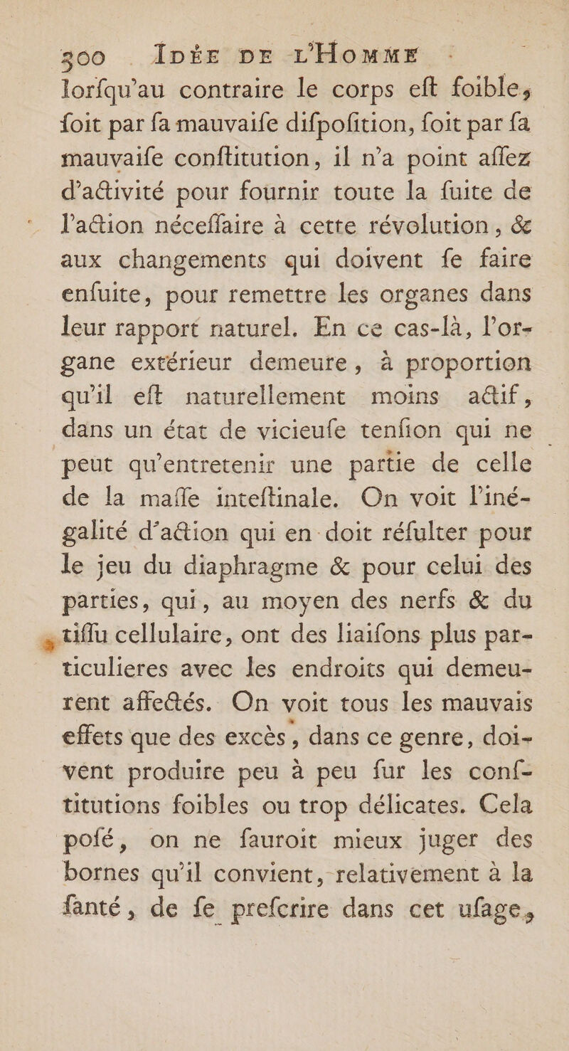 lorfqu’au contraire le corps eft foible, {oit par fa mauvaife difpofition, foit par fa mauvaife conftitution, il n’a point aflez d’a&amp;ivité pour fournir toute la fuite de l'attion néceffaire à cette révolution, &amp; aux changements qui doivent fe faire enfuite, pour remettre les organes dans leur rapport naturel. En ce cas-là, l'or- gane extérieur demeure, à proportion qu'il eft naturellement moins aû&amp;if, dans un état de vicieufe tenfion qui ne peut qu'entretenir une partie de celle de la mañle inteftinale. On voit Piné- galité d’a&amp;ion qui en doit réfulter pour le jeu du diaphragme &amp; pour celui des parties, qui, au moyen des nerfs &amp; du « tiflu cellulaire, ont des liaifons plus par- ticulieres avec les endroits qui demeu- rent affeétés. On voit tous les mauvais effets que des excès, dans ce genre, doi- vént produire peu à peu fur les conf- titutions foibles ou trop délicates. Cela polé, on ne fauroit mieux juger des bornes qu’il convient, relativement à la fanté, de fe prefcrire dans cet ufage,