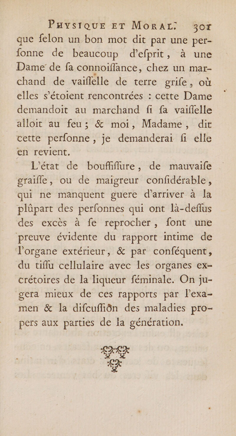 PuystQUE ET MorAL: 30T que felon un bon mot dit par une per- fonne de beaucoup d’efprit, à une Dame de fa connoïiflance, chez un mar- chand de vaiflelle de terre grife, où elles s’étoient rencontrées : cette Dame demandoit au marchand fi fa vaiflelle alloit au feu; & moi, Madame, dit cette perfonne , Je aques fi elle en revient. L'état de bouffiflure, de mauvaife graifle, ou de maigreur confidérable, qui ne manquent guere d'arriver à la plûpart des perfonnes qui ont là-deflus des excès à fe reprocher, font une preuve évidente du rapport intime de l'organe extérieur, & par conféquent, du tiflu cellulaire avec les organes ex- crétoires de la liqueur féminale. On ju- gera mieux de ces rapports par lexa- men & la difcufliôn des maladies pro- pers aux parties de la génération. SARA se