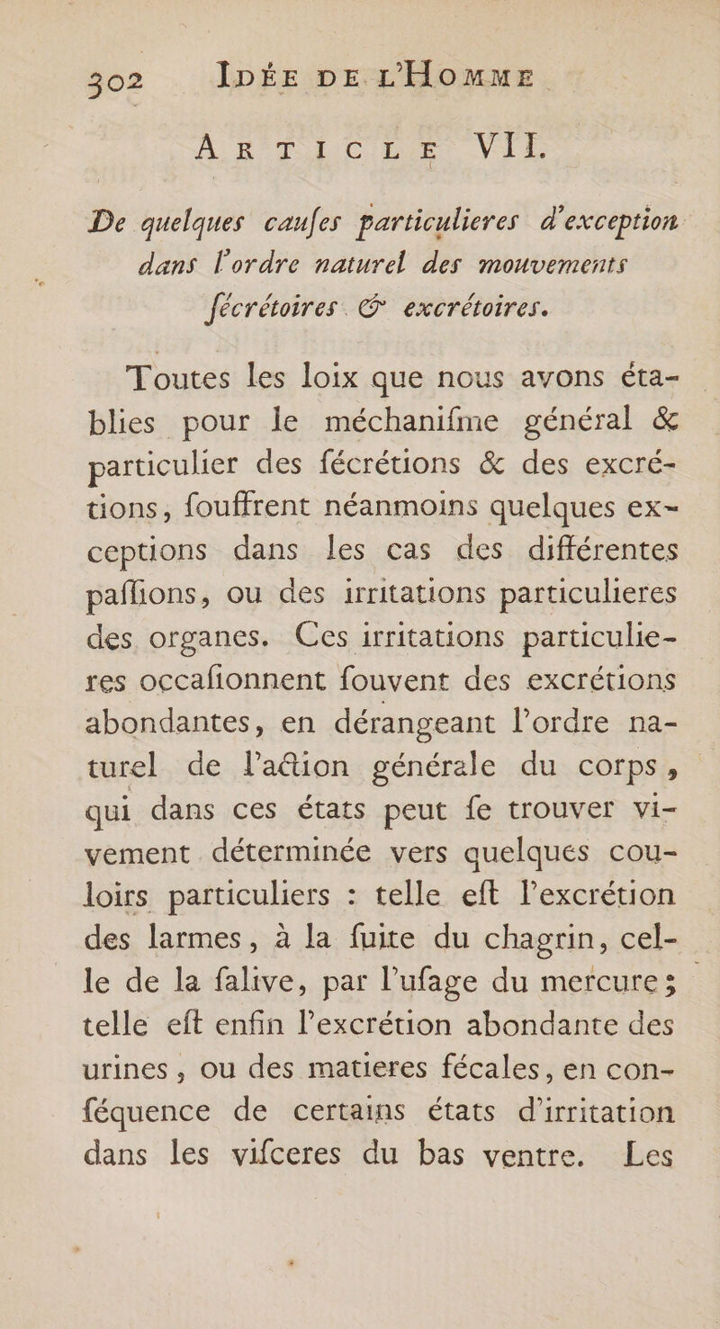 AB AC ME VI De quelques caufes particulieres d'exception dans l'ordre naturel des mouvements Jécrétoires @ excrétoires. Toutes les loix que nous avons éta- blies pour le méchanifme général &amp; particuher des fécrétions &amp; des excré- tions, fouffrent néanmoins quelques ex- ceptions dans les cas des différentes paflions, ou des irritations particulieres des organes. Ces irritations particulie- res occafionnent fouvent des excrétions abondantes, en dérangeant l’ordre na- turel de l’a@ion générale du corps, qui dans ces états peut fe trouver vi- vement déterminée vers quelques cou- loirs particuliers : telle eft l’excrétion des larmes, à la fuite du chagrin, cel- le de la falive, par l’ufage du mercure; telle eft enfin l’excrétion abondante des urines , ou des matieres fécales, en con- féquence de certains états d’irritation dans les vifceres du bas ventre. Les