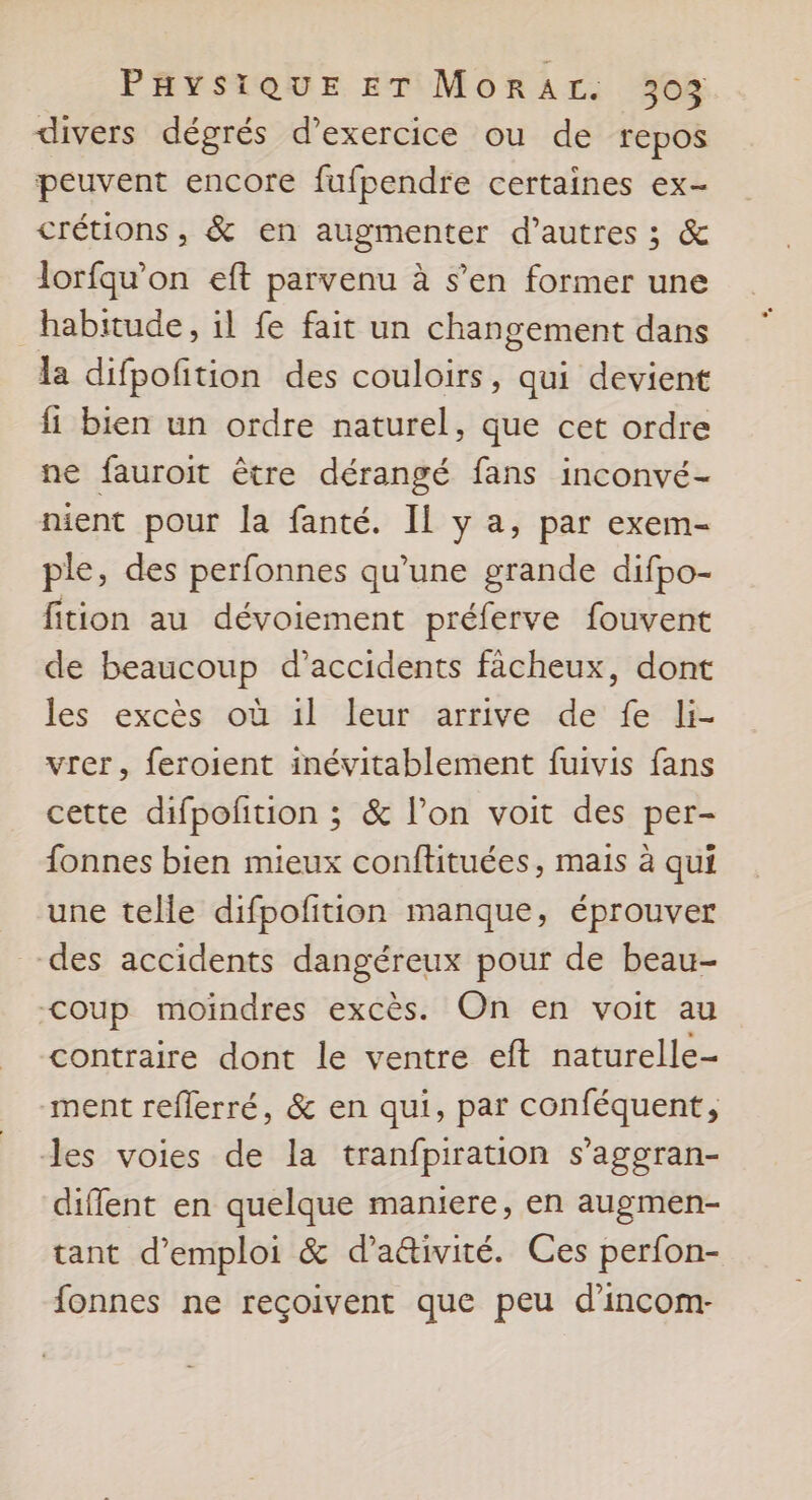divers dégrés d'exercice ou de repos peuvent encore fufpendre certaines ex- crétions, &amp; en augmenter d’autres ; &amp; lorfqu’on eft parvenu à s’en former une habitude, il fe fait un changement dans la difpofition des couloirs, qui devient fi bien un ordre naturel, que cet ordre ne fauroit être dérangé fans inconvé- nient pour la fanté. IL y a, par exem- ple, des perfonnes qu’une grande difpo- fition au dévoiement préferve fouvent de beaucoup d’accidents fächeux, dont les excès où 1l leur arrive de fe li- vrer, feroient inévitablement fuivis fans cette difpoñtion ; &amp; l’on voit des per- fonnes bien mieux conftituées, maïs à qui une telle difpofition manque, éprouver des accidents dangéreux pour de beau- Coup moindres excès. On en voit au contraire dont le ventre eft naturelle- ment reflerré, &amp; en qui, par conféquent, des voies de la tranfpiration s’aggran- diffent en quelque maniere, en augmen- tant d'emploi &amp; d’ativité. Ces perfon- fonnes ne reçoivent que peu d’incom-