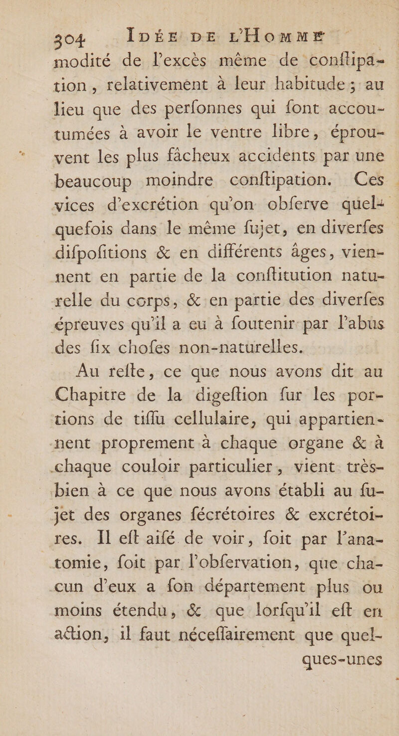 modité de l'excès même de conftipa- tion, relativement à leur habitude; au lieu que des perfonnes qui font accou- tumées à avoir le ventre libre, éprou- vent les plus fâcheux accidents par une beaucoup moindre conftipation. Ces vices d’excrétion qu'on obferve quel: quefois dans le même fuiet, en diverfes difpofitions &amp; en différents âges, vien- nent en partie de la conftitution natu- relle du corps, &amp; en partie des diverfes épreuves qu'il a eu à foutenir par l’abus des fix chofes non-naturelles. Au relte, ce que nous avons dit au Chapitre de la digeftion fur les por- tions de tiflu cellulaire, qui appartien- nent proprement à chaque organe &amp; à chaque couloir particulier, vient. très- bien à ce que nous avons établi au fu- jet des organes fécrétoires &amp; excrétoi- res. Il eft aifé de voir, foit par l’ana- tomie, foit par l’obfervation, que cha- cun d'eux a fon département plus ou moins étendu, &amp; que lorfqu'il eft en ation, il faut néceflairement que quel- ques-unes